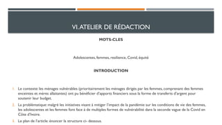 VI.ATELIER DE RÉDACTION
MOTS-CLES
Adolescentes, femmes, resilience, Covid, équité
INTRODUCTION
1. Le contexte: les ménages vulnérables (prioritairement les ménages dirigés par les femmes, comprenant des femmes
enceintes et mères allaitantes) ont pu bénéficier d’apports financiers sous la forme de transferts d’argent pour
soutenir leur budget.
2. La problématique: malgré les initiatives visant à mitiger l’impact de la pandémie sur les conditions de vie des femmes,
les adolescentes et les femmes font face à de multiples formes de vulnérabilité dans la seconde vague de la Covid en
Côte d’Ivoire.
3. Le plan de l’article: énoncer la structure ci- dessous.
 
