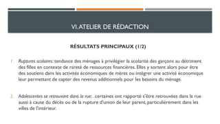 RÉSULTATS PRINCIPAUX (1/2)
1. Ruptures scolaires: tendance des ménages à privilégier la scolarité des garçons au détriment
des filles en contexte de rareté de ressources financières. Elles y sortent alors pour être
des soutiens dans les activités économiques de mères ou intégrer une activité économique
leur permettant de capter des revenus additionnels pour les besoins du ménage.
2. Adolescentes se retrouvant dans la rue: certaines ont rapporté s’être retrouvées dans la rue
aussi à cause du décès ou de la rupture d’union de leur parent, particulièrement dans les
villes de l'intérieur.
VI.ATELIER DE RÉDACTION
 
