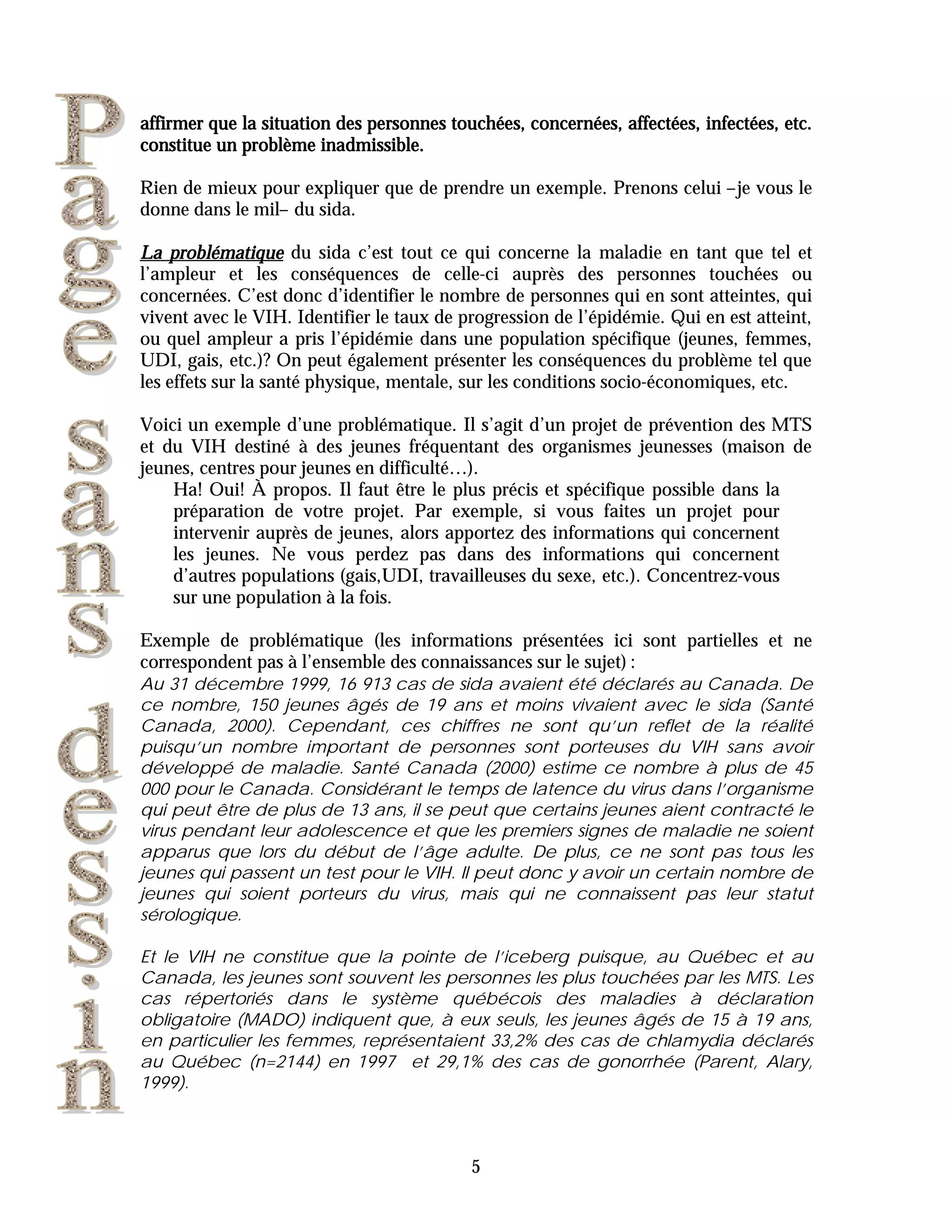 affirmer que la situation des personnes touchées, concernées, affectées, infectées, etc.
constitue un problème inadmissible.

Rien de mieux pour expliquer que de prendre un exemple. Prenons celui –je vous le
donne dans le mil– du sida.

La problématique du sida c’est tout ce qui concerne la maladie en tant que tel et
l’ampleur et les conséquences de celle-ci auprès des personnes touchées ou
concernées. C’est donc d’identifier le nombre de personnes qui en sont atteintes, qui
vivent avec le VIH. Identifier le taux de progression de l’épidémie. Qui en est atteint,
ou quel ampleur a pris l’épidémie dans une population spécifique (jeunes, femmes,
UDI, gais, etc.)? On peut également présenter les conséquences du problème tel que
les effets sur la santé physique, mentale, sur les conditions socio-économiques, etc.

Voici un exemple d’une problématique. Il s’agit d’un projet de prévention des MTS
et du VIH destiné à des jeunes fréquentant des organismes jeunesses (maison de
jeunes, centres pour jeunes en difficulté…).
    Ha! Oui! À propos. Il faut être le plus précis et spécifique possible dans la
    préparation de votre projet. Par exemple, si vous faites un projet pour
    intervenir auprès de jeunes, alors apportez des informations qui concernent
    les jeunes. Ne vous perdez pas dans des informations qui concernent
    d’autres populations (gais,UDI, travailleuses du sexe, etc.). Concentrez-vous
    sur une population à la fois.

Exemple de problématique (les informations présentées ici sont partielles et ne
correspondent pas à l’ensemble des connaissances sur le sujet) :
Au 31 décembre 1999, 16 913 cas de sida avaient été déclarés au Canada. De
ce nombre, 150 jeunes âgés de 19 ans et moins vivaient avec le sida (Santé
Canada, 2000). Cependant, ces chiffres ne sont qu’un reflet de la réalité
puisqu’un nombre important de personnes sont porteuses du VIH sans avoir
développé de maladie. Santé Canada (2000) estime ce nombre à plus de 45
000 pour le Canada. Considérant le temps de latence du virus dans l’organisme
qui peut être de plus de 13 ans, il se peut que certains jeunes aient contracté le
virus pendant leur adolescence et que les premiers signes de maladie ne soient
apparus que lors du début de l’âge adulte. De plus, ce ne sont pas tous les
jeunes qui passent un test pour le VIH. Il peut donc y avoir un certain nombre de
jeunes qui soient porteurs du virus, mais qui ne connaissent pas leur statut
sérologique.

Et le VIH ne constitue que la pointe de l’iceberg puisque, au Québec et au
Canada, les jeunes sont souvent les personnes les plus touchées par les MTS. Les
cas répertoriés dans le système québécois des maladies à déclaration
obligatoire (MADO) indiquent que, à eux seuls, les jeunes âgés de 15 à 19 ans,
en particulier les femmes, représentaient 33,2% des cas de chlamydia déclarés
au Québec (n=2144) en 1997 et 29,1% des cas de gonorrhée (Parent, Alary,
1999).



                                           5
 