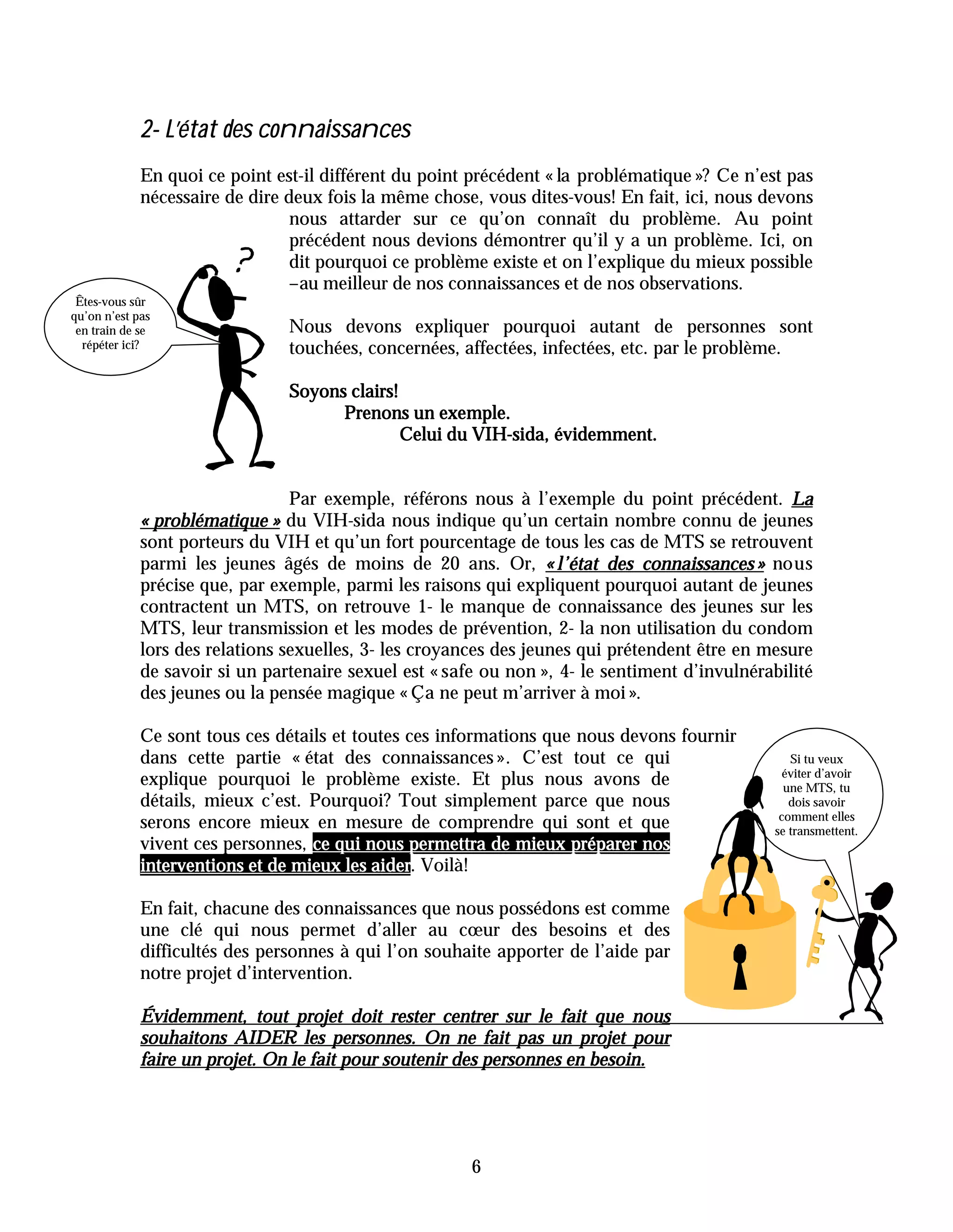 2- L’état des connaissances
             En quoi ce point est-il différent du point précédent « la problématique »? Ce n’est pas
             nécessaire de dire deux fois la même chose, vous dites-vous! En fait, ici, nous devons
                                 nous attarder sur ce qu’on connaît du problème. Au point
                                 précédent nous devions démontrer qu’il y a un problème. Ici, on
                                 dit pourquoi ce problème existe et on l’explique du mieux possible
                                 –au meilleur de nos connaissances et de nos observations.
 Êtes-vous sûr
qu’on n’est pas
 en train de se                 Nous devons expliquer pourquoi autant de personnes sont
  répéter ici?                  touchées, concernées, affectées, infectées, etc. par le problème.

                                Soyons clairs!
                                      Prenons un exemple.
                                               Celui du VIH-sida, évidemment.


                                 Par exemple, référons nous à l’exemple du point précédent. La
             « problématique » du VIH-sida nous indique qu’un certain nombre connu de jeunes
             sont porteurs du VIH et qu’un fort pourcentage de tous les cas de MTS se retrouvent
             parmi les jeunes âgés de moins de 20 ans. Or, « l’état des connaissances » nous
             précise que, par exemple, parmi les raisons qui expliquent pourquoi autant de jeunes
             contractent un MTS, on retrouve 1- le manque de connaissance des jeunes sur les
             MTS, leur transmission et les modes de prévention, 2- la non utilisation du condom
             lors des relations sexuelles, 3- les croyances des jeunes qui prétendent être en mesure
             de savoir si un partenaire sexuel est « safe ou non », 4- le sentiment d’invulnérabilité
             des jeunes ou la pensée magique « Ça ne peut m’arriver à moi ».

             Ce sont tous ces détails et toutes ces informations que nous devons fournir
             dans cette partie « état des connaissances ». C’est tout ce qui                      Si tu veux
                                                                                                 éviter d’avoir
             explique pourquoi le problème existe. Et plus nous avons de                         une MTS, tu
             détails, mieux c’est. Pourquoi? Tout simplement parce que nous                       dois savoir
                                                                                                comment elles
             serons encore mieux en mesure de comprendre qui sont et que                       se transmettent.
             vivent ces personnes, ce qui nous permettra de mieux préparer nos
             interventions et de mieux les aider Voilà!
                                           aider.

             En fait, chacune des connaissances que nous possédons est comme
             une clé qui nous permet d’aller au cœur des besoins et des
             difficultés des personnes à qui l’on souhaite apporter de l’aide par
             notre projet d’intervention.

             Évidemment, tout projet doit rester centrer sur le fait que nous
             souhaitons AIDER les personnes. On ne fait pas un projet pour
             faire un projet. On le fait pour soutenir des personnes en besoin.




                                                        6
 