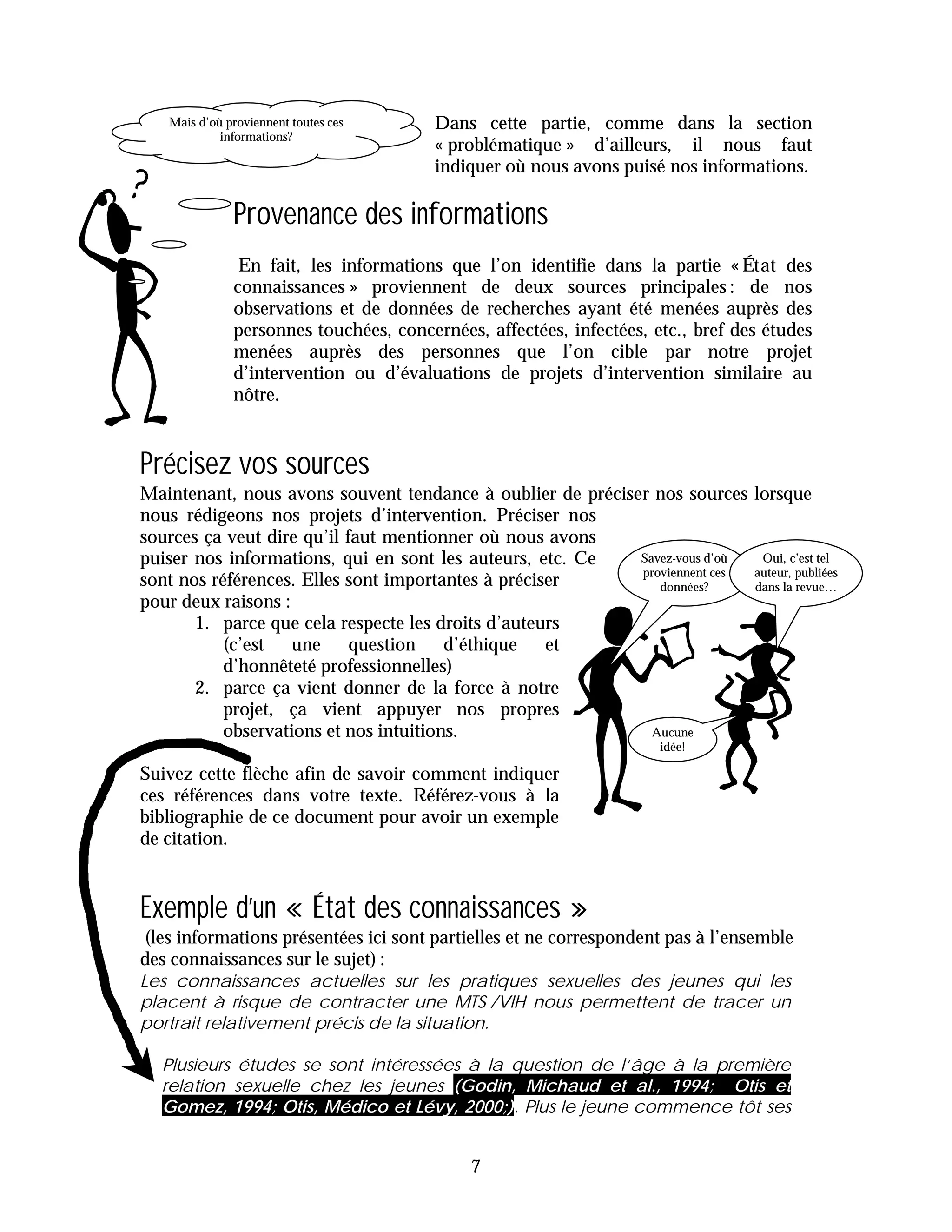 Mais d’où proviennent toutes ces     Dans cette partie, comme dans la section
            informations?
                                        « problématique » d’ailleurs, il nous faut
                                        indiquer où nous avons puisé nos informations.

              Provenance des informations
               En fait, les informations que l’on identifie dans la partie « État des
              connaissances » proviennent de deux sources principales : de nos
              observations et de données de recherches ayant été menées auprès des
              personnes touchées, concernées, affectées, infectées, etc., bref des études
              menées auprès des personnes que l’on cible par notre projet
              d’intervention ou d’évaluations de projets d’intervention similaire au
              nôtre.


Précisez vos sources
Maintenant, nous avons souvent tendance à oublier de préciser nos sources lorsque
nous rédigeons nos projets d’intervention. Préciser nos
sources ça veut dire qu’il faut mentionner où nous avons
puiser nos informations, qui en sont les auteurs, etc. Ce   Savez-vous d’où  Oui, c’est tel
                                                            proviennent ces auteur, publiées
sont nos références. Elles sont importantes à préciser         données?     dans la revue…
pour deux raisons :
       1. parce que cela respecte les droits d’auteurs
           (c’est une question d’éthique            et
           d’honnêteté professionnelles)
       2. parce ça vient donner de la force à notre
           projet, ça vient appuyer nos propres
           observations et nos intuitions.                    Aucune
                                                                     idée!

Suivez cette flèche afin de savoir comment indiquer
ces références dans votre texte. Référez-vous à la
bibliographie de ce document pour avoir un exemple
de citation.


Exemple d’un « État des connaissances »
(les informations présentées ici sont partielles et ne correspondent pas à l’ensemble
des connaissances sur le sujet) :
Les connaissances actuelles sur les pratiques sexuelles des jeunes qui les
placent à risque de contracter une MTS /VIH nous permettent de tracer un
portrait relativement précis de la situation.

  Plusieurs études se sont intéressées à la question de l’âge à la première
  relation sexuelle chez les jeunes (Godin, Michaud et al., 1994; Otis et
  Gomez, 1994; Otis, Médico et Lévy, 2000;). Plus le jeune commence tôt ses


                                            7
 