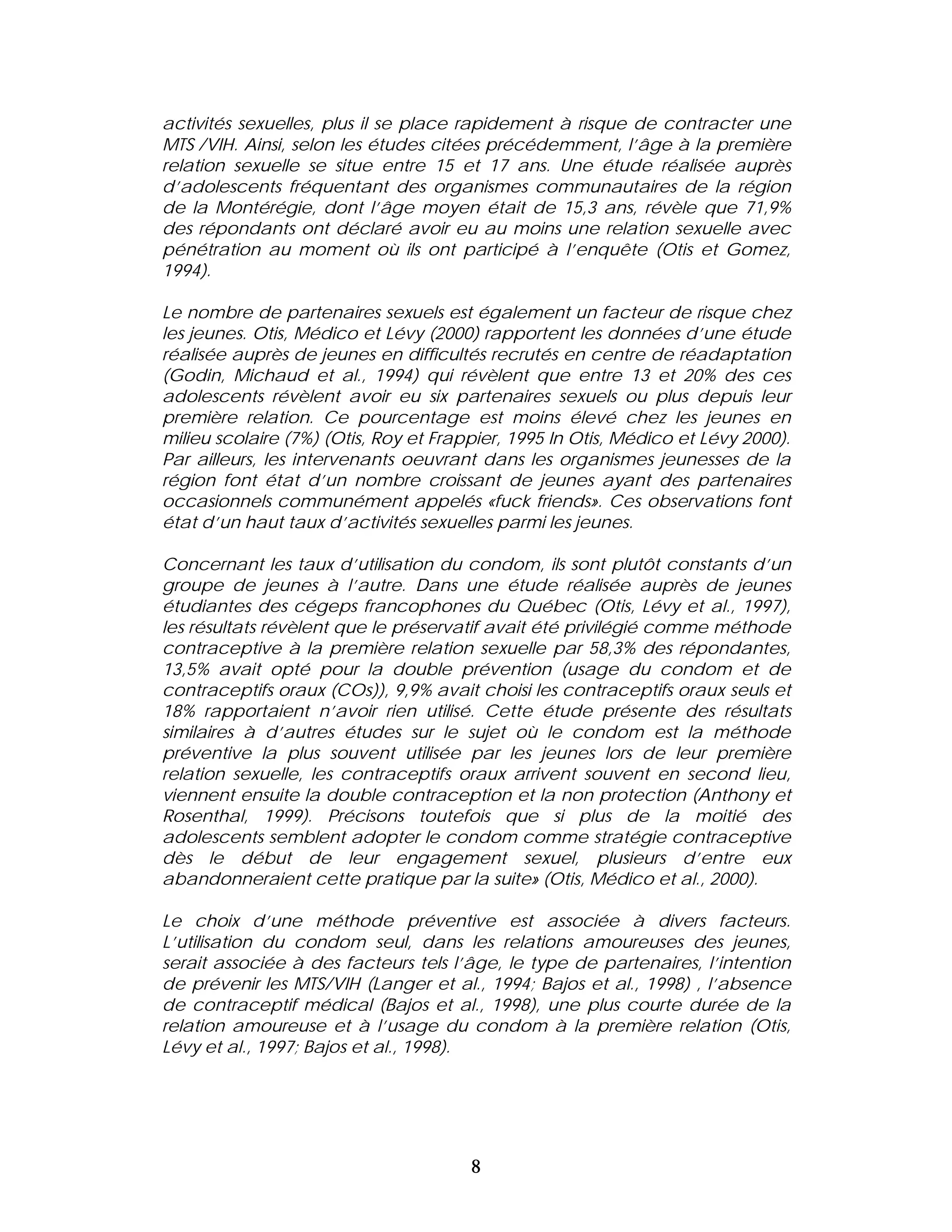 activités sexuelles, plus il se place rapidement à risque de contracter une
MTS /VIH. Ainsi, selon les études citées précédemment, l’âge à la première
relation sexuelle se situe entre 15 et 17 ans. Une étude réalisée auprès
d’adolescents fréquentant des organismes communautaires de la région
de la Montérégie, dont l’âge moyen était de 15,3 ans, révèle que 71,9%
des répondants ont déclaré avoir eu au moins une relation sexuelle avec
pénétration au moment où ils ont participé à l’enquête (Otis et Gomez,
1994).

Le nombre de partenaires sexuels est également un facteur de risque chez
les jeunes. Otis, Médico et Lévy (2000) rapportent les données d’une étude
réalisée auprès de jeunes en difficultés recrutés en centre de réadaptation
(Godin, Michaud et al., 1994) qui révèlent que entre 13 et 20% des ces
adolescents révèlent avoir eu six partenaires sexuels ou plus depuis leur
première relation. Ce pourcentage est moins élevé chez les jeunes en
milieu scolaire (7%) (Otis, Roy et Frappier, 1995 In Otis, Médico et Lévy 2000).
Par ailleurs, les intervenants oeuvrant dans les organismes jeunesses de la
région font état d’un nombre croissant de jeunes ayant des partenaires
occasionnels communément appelés «fuck friends». Ces observations font
état d’un haut taux d’activités sexuelles parmi les jeunes.

Concernant les taux d’utilisation du condom, ils sont plutôt constants d’un
groupe de jeunes à l’autre. Dans une étude réalisée auprès de jeunes
étudiantes des cégeps francophones du Québec (Otis, Lévy et al., 1997),
les résultats révèlent que le préservatif avait été privilégié comme méthode
contraceptive à la première relation sexuelle par 58,3% des répondantes,
13,5% avait opté pour la double prévention (usage du condom et de
contraceptifs oraux (COs)), 9,9% avait choisi les contraceptifs oraux seuls et
18% rapportaient n’avoir rien utilisé. Cette étude présente des résultats
similaires à d’autres études sur le sujet où le condom est la méthode
préventive la plus souvent utilisée par les jeunes lors de leur première
relation sexuelle, les contraceptifs oraux arrivent souvent en second lieu,
viennent ensuite la double contraception et la non protection (Anthony et
Rosenthal, 1999). Précisons toutefois que si plus de la moitié des
adolescents semblent adopter le condom comme stratégie contraceptive
dès le début de leur engagement sexuel, plusieurs d’entre eux
abandonneraient cette pratique par la suite» (Otis, Médico et al., 2000).

Le choix d’une méthode préventive est associée à divers facteurs.
L’utilisation du condom seul, dans les relations amoureuses des jeunes,
serait associée à des facteurs tels l’âge, le type de partenaires, l’intention
de prévenir les MTS/VIH (Langer et al., 1994; Bajos et al., 1998) , l’absence
de contraceptif médical (Bajos et al., 1998), une plus courte durée de la
relation amoureuse et à l’usage du condom à la première relation (Otis,
Lévy et al., 1997; Bajos et al., 1998).




                                       8
 