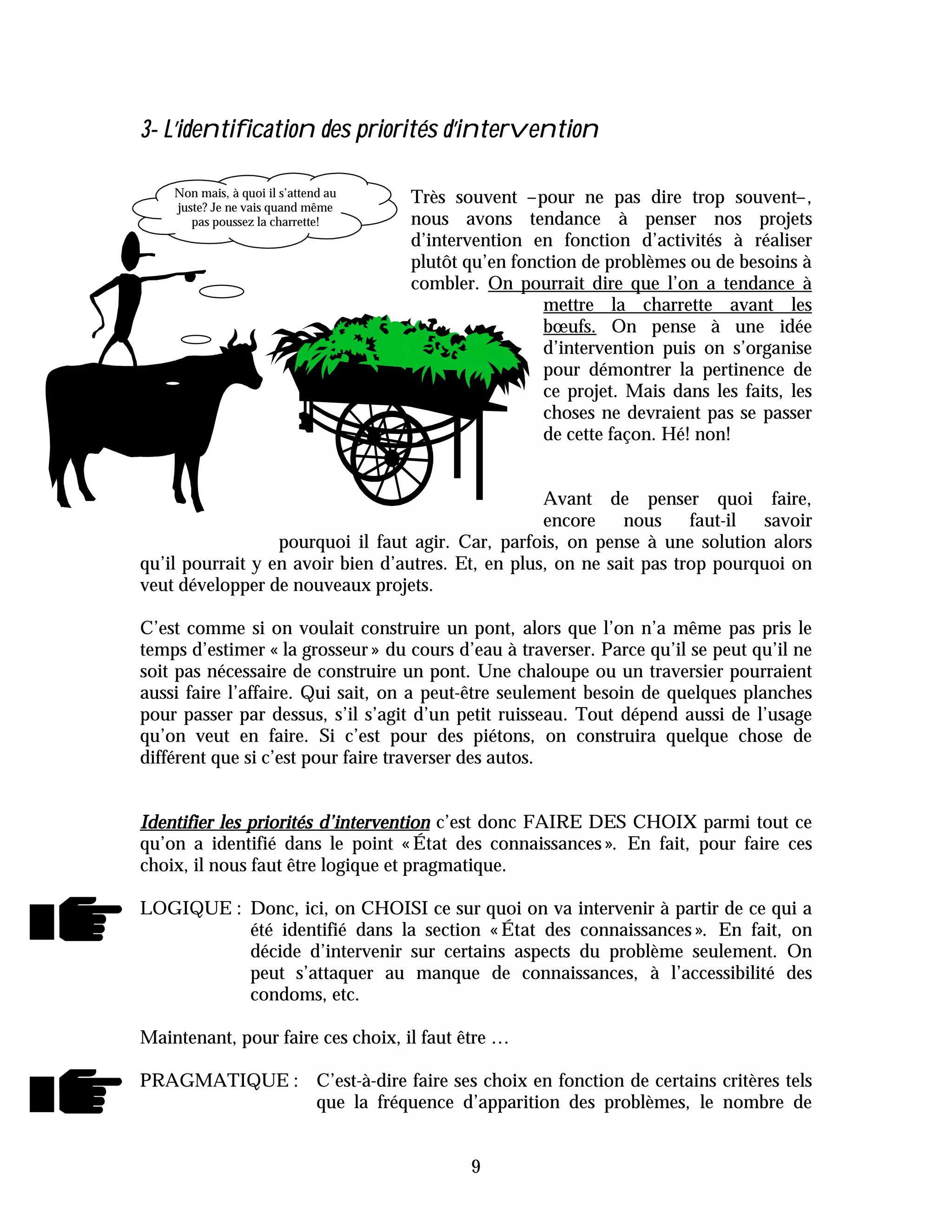 3- L’identification des priorités d’intervention

    Non mais, à quoi il s’attend au   Très souvent –pour ne pas dire trop souvent–,
    juste? Je ne vais quand même
       pas poussez la charrette!      nous avons tendance à penser nos projets
                                      d’intervention en fonction d’activités à réaliser
                                      plutôt qu’en fonction de problèmes ou de besoins à
                                      combler. On pourrait dire que l’on a tendance à
                                                       mettre la charrette avant les
                                                       bœufs. On pense à une idée
                                                       d’intervention puis on s’organise
                                                       pour démontrer la pertinence de
                                                       ce projet. Mais dans les faits, les
                                                       choses ne devraient pas se passer
                                                       de cette façon. Hé! non!


                                                    Avant de penser quoi faire,
                                                    encore nous faut-il        savoir
                  pourquoi il faut agir. Car, parfois, on pense à une solution alors
qu’il pourrait y en avoir bien d’autres. Et, en plus, on ne sait pas trop pourquoi on
veut développer de nouveaux projets.

C’est comme si on voulait construire un pont, alors que l’on n’a même pas pris le
temps d’estimer « la grosseur » du cours d’eau à traverser. Parce qu’il se peut qu’il ne
soit pas nécessaire de construire un pont. Une chaloupe ou un traversier pourraient
aussi faire l’affaire. Qui sait, on a peut-être seulement besoin de quelques planches
pour passer par dessus, s’il s’agit d’un petit ruisseau. Tout dépend aussi de l’usage
qu’on veut en faire. Si c’est pour des piétons, on construira quelque chose de
différent que si c’est pour faire traverser des autos.


Identifier les priorités d’intervention c’est donc FAIRE DES CHOIX parmi tout ce
qu’on a identifié dans le point « État des connaissances ». En fait, pour faire ces
choix, il nous faut être logique et pragmatique.

LOGIQUE : Donc, ici, on CHOISI ce sur quoi on va intervenir à partir de ce qui a
          été identifié dans la section « État des connaissances ». En fait, on
          décide d’intervenir sur certains aspects du problème seulement. On
          peut s’attaquer au manque de connaissances, à l’accessibilité des
          condoms, etc.

Maintenant, pour faire ces choix, il faut être …

PRAGMATIQUE : C’est-à-dire faire ses choix en fonction de certains critères tels
              que la fréquence d’apparition des problèmes, le nombre de


                                             9
 
