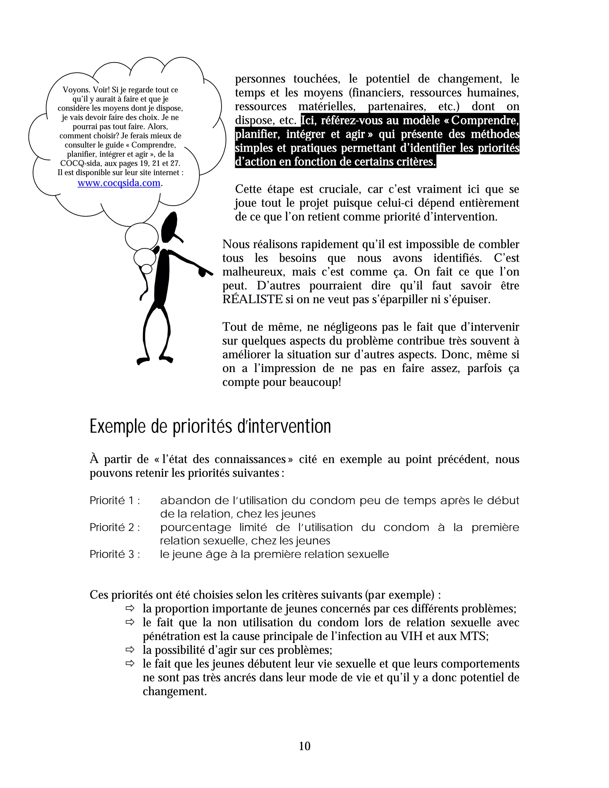 personnes touchées, le potentiel de changement, le
  Voyons. Voir! Si je regarde tout ce
      qu’il y aurait à faire et que je
                                               temps et les moyens (financiers, ressources humaines,
considère les moyens dont je dispose,          ressources matérielles, partenaires, etc.) dont on
  je vais devoir faire des choix. Je ne
      pourrai pas tout faire. Alors,
                                               dispose, etc. Ici, référez-vous au modèle « Comprendre,
 comment choisir? Je ferais mieux de           planifier, intégrer et agir » qui présente des méthodes
   consulter le guide « Comprendre,
    planifier, intégrer et agir », de la
                                               simples et pratiques permettant d’identifier les priorités
 COCQ-sida, aux pages 19, 21 et 27.            d’action en fonction de certains critères.
Il est disponible sur leur site internet :
      www.cocqsida.com.
                                               Cette étape est cruciale, car c’est vraiment ici que se
                                               joue tout le projet puisque celui-ci dépend entièrement
                                               de ce que l’on retient comme priorité d’intervention.

                                             Nous réalisons rapidement qu’il est impossible de combler
                                             tous les besoins que nous avons identifiés. C’est
                                             malheureux, mais c’est comme ça. On fait ce que l’on
                                             peut. D’autres pourraient dire qu’il faut savoir être
                                             RÉALISTE si on ne veut pas s’éparpiller ni s’épuiser.

                                             Tout de même, ne négligeons pas le fait que d’intervenir
                                             sur quelques aspects du problème contribue très souvent à
                                             améliorer la situation sur d’autres aspects. Donc, même si
                                             on a l’impression de ne pas en faire assez, parfois ça
                                             compte pour beaucoup!


          Exemple de priorités d’intervention
          À partir de « l’état des connaissances » cité en exemple au point précédent, nous
          pouvons retenir les priorités suivantes :

          Priorité 1 :            abandon de l’utilisation du condom peu de temps après le début
                                  de la relation, chez les jeunes
          Priorité 2 :            pourcentage limité de l’utilisation du condom à la première
                                  relation sexuelle, chez les jeunes
          Priorité 3 :            le jeune âge à la première relation sexuelle


          Ces priorités ont été choisies selon les critères suivants (par exemple) :
                 ! la proportion importante de jeunes concernés par ces différents problèmes;
                 ! le fait que la non utilisation du condom lors de relation sexuelle avec
                     pénétration est la cause principale de l’infection au VIH et aux MTS;
                 ! la possibilité d’agir sur ces problèmes;
                 ! le fait que les jeunes débutent leur vie sexuelle et que leurs comportements
                     ne sont pas très ancrés dans leur mode de vie et qu’il y a donc potentiel de
                     changement.



                                                           10
 