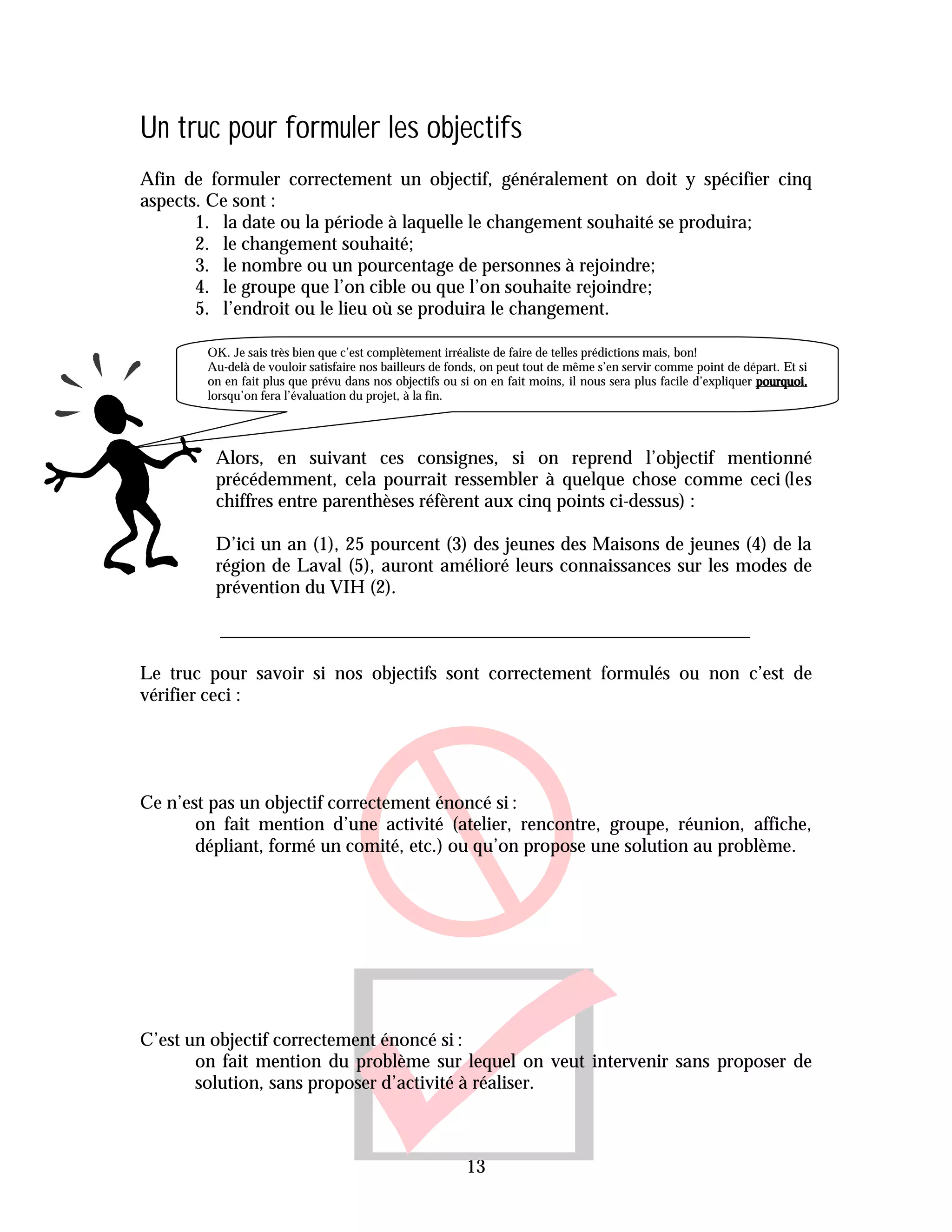 Un truc pour formuler les objectifs
Afin de formuler correctement un objectif, généralement on doit y spécifier cinq
aspects. Ce sont :
       1. la date ou la période à laquelle le changement souhaité se produira;
       2. le changement souhaité;
       3. le nombre ou un pourcentage de personnes à rejoindre;
       4. le groupe que l’on cible ou que l’on souhaite rejoindre;
       5. l’endroit ou le lieu où se produira le changement.

        OK. Je sais très bien que c’est complètement irréaliste de faire de telles prédictions mais, bon!
        Au-delà de vouloir satisfaire nos bailleurs de fonds, on peut tout de même s’en servir comme point de départ. Et si
        on en fait plus que prévu dans nos objectifs ou si on en fait moins, il nous sera plus facile d’expliquer pourquoi,
        lorsqu’on fera l’évaluation du projet, à la fin.




         Alors, en suivant ces consignes, si on reprend l’objectif mentionné
         précédemment, cela pourrait ressembler à quelque chose comme ceci (les
         chiffres entre parenthèses réfèrent aux cinq points ci-dessus) :

         D’ici un an (1), 25 pourcent (3) des jeunes des Maisons de jeunes (4) de la
         région de Laval (5), auront amélioré leurs connaissances sur les modes de
         prévention du VIH (2).



Le truc pour savoir si nos objectifs sont correctement formulés ou non c’est de
vérifier ceci :




Ce n’est pas un objectif correctement énoncé si :
       on fait mention d’une activité (atelier, rencontre, groupe, réunion, affiche,
       dépliant, formé un comité, etc.) ou qu’on propose une solution au problème.




C’est un objectif correctement énoncé si :
       on fait mention du problème sur lequel on veut intervenir sans proposer de
       solution, sans proposer d’activité à réaliser.



                                                         13
 