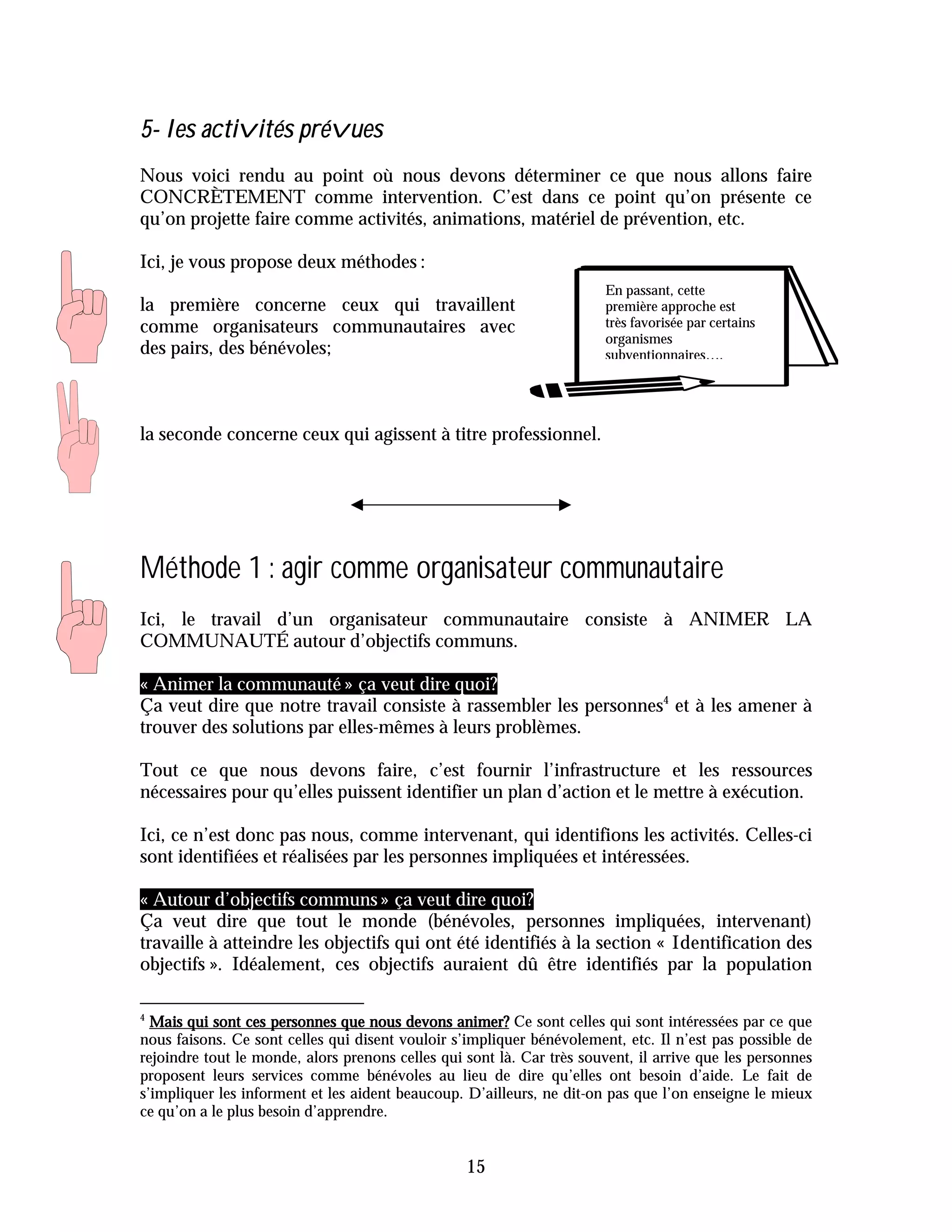 5- les activités prévues
Nous voici rendu au point où nous devons déterminer ce que nous allons faire
CONCRÈTEMENT comme intervention. C’est dans ce point qu’on présente ce
qu’on projette faire comme activités, animations, matériel de prévention, etc.

Ici, je vous propose deux méthodes :
                                                                        En passant, cette
la première concerne ceux qui travaillent                               première approche est
comme organisateurs communautaires avec                                 très favorisée par certains
                                                                        organismes
des pairs, des bénévoles;                                               subventionnaires….




la seconde concerne ceux qui agissent à titre professionnel.




Méthode 1 : agir comme organisateur communautaire
Ici, le travail d’un organisateur communautaire consiste à ANIMER LA
COMMUNAUTÉ autour d’objectifs communs.

« Animer la communauté » ça veut dire quoi?
Ça veut dire que notre travail consiste à rassembler les personnes4 et à les amener à
trouver des solutions par elles-mêmes à leurs problèmes.

Tout ce que nous devons faire, c’est fournir l’infrastructure et les ressources
nécessaires pour qu’elles puissent identifier un plan d’action et le mettre à exécution.

Ici, ce n’est donc pas nous, comme intervenant, qui identifions les activités. Celles-ci
sont identifiées et réalisées par les personnes impliquées et intéressées.

« Autour d’objectifs communs » ça veut dire quoi?
Ça veut dire que tout le monde (bénévoles, personnes impliquées, intervenant)
travaille à atteindre les objectifs qui ont été identifiés à la section « Identification des
objectifs ». Idéalement, ces objectifs auraient dû être identifiés par la population

4
  Mais qui sont ces personnes que nous devons animer? Ce sont celles qui sont intéressées par ce que
nous faisons. Ce sont celles qui disent vouloir s’impliquer bénévolement, etc. Il n’est pas possible de
rejoindre tout le monde, alors prenons celles qui sont là. Car très souvent, il arrive que les personnes
proposent leurs services comme bénévoles au lieu de dire qu’elles ont besoin d’aide. Le fait de
s’impliquer les informent et les aident beaucoup. D’ailleurs, ne dit-on pas que l’on enseigne le mieux
ce qu’on a le plus besoin d’apprendre.


                                                  15
 