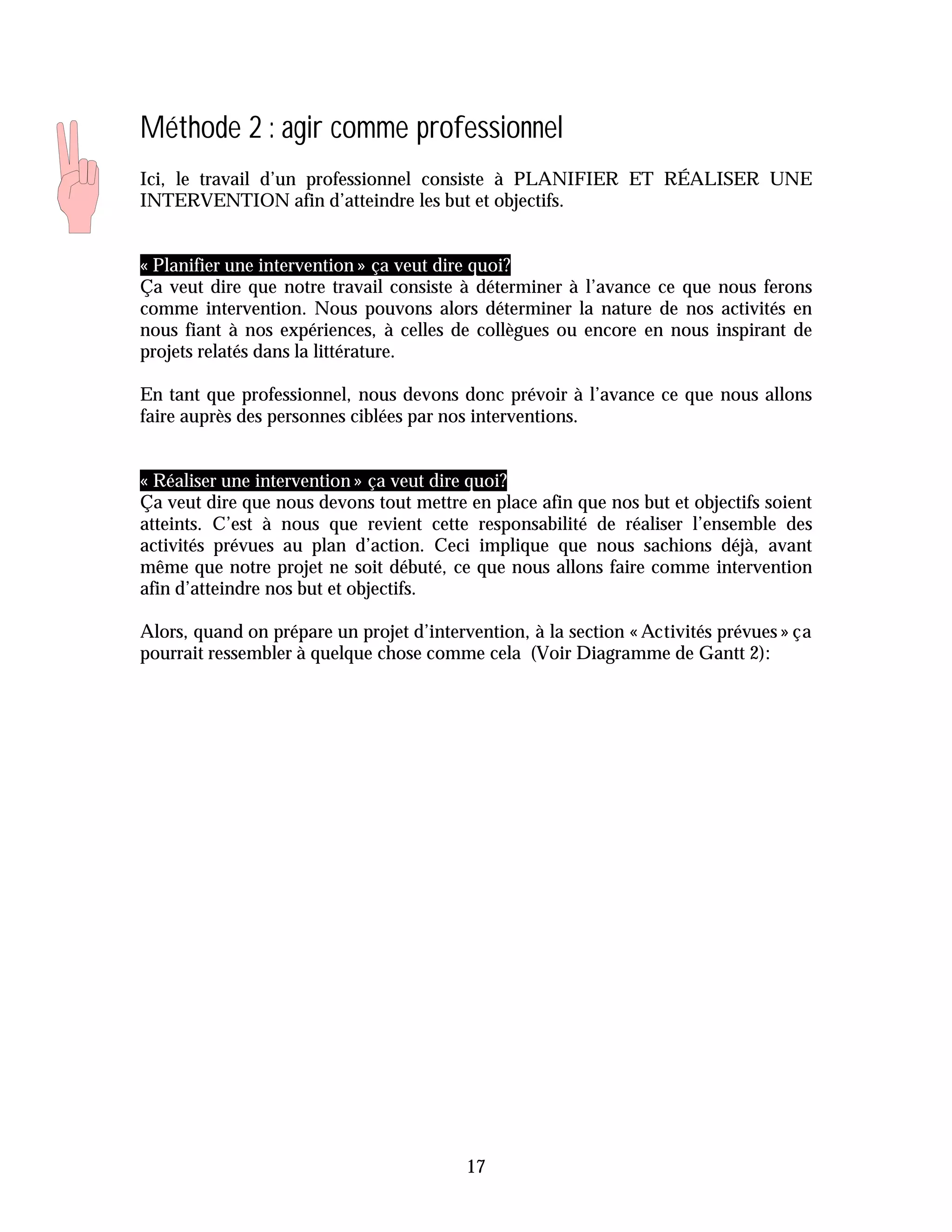 Méthode 2 : agir comme professionnel
Ici, le travail d’un professionnel consiste à PLANIFIER ET RÉALISER UNE
INTERVENTION afin d’atteindre les but et objectifs.


« Planifier une intervention » ça veut dire quoi?
Ça veut dire que notre travail consiste à déterminer à l’avance ce que nous ferons
comme intervention. Nous pouvons alors déterminer la nature de nos activités en
nous fiant à nos expériences, à celles de collègues ou encore en nous inspirant de
projets relatés dans la littérature.

En tant que professionnel, nous devons donc prévoir à l’avance ce que nous allons
faire auprès des personnes ciblées par nos interventions.


« Réaliser une intervention » ça veut dire quoi?
Ça veut dire que nous devons tout mettre en place afin que nos but et objectifs soient
atteints. C’est à nous que revient cette responsabilité de réaliser l’ensemble des
activités prévues au plan d’action. Ceci implique que nous sachions déjà, avant
même que notre projet ne soit débuté, ce que nous allons faire comme intervention
afin d’atteindre nos but et objectifs.

Alors, quand on prépare un projet d’intervention, à la section « Activités prévues » ça
pourrait ressembler à quelque chose comme cela (Voir Diagramme de Gantt 2):




                                          17
 