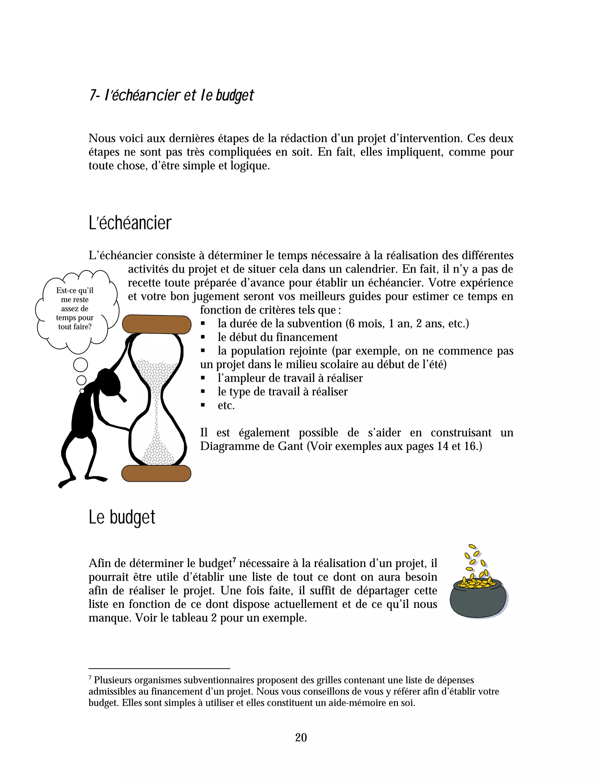 7- l’échéancier et le budget

       Nous voici aux dernières étapes de la rédaction d’un projet d’intervention. Ces deux
       étapes ne sont pas très compliquées en soit. En fait, elles impliquent, comme pour
       toute chose, d’être simple et logique.




       L’échéancier
           L’échéancier consiste à déterminer le temps nécessaire à la réalisation des différentes
                  activités du projet et de situer cela dans un calendrier. En fait, il n’y a pas de
                  recette toute préparée d’avance pour établir un échéancier. Votre expérience
Est-ce qu’il
  me reste        et votre bon jugement seront vos meilleurs guides pour estimer ce temps en
  assez de                       fonction de critères tels que :
temps pour
 tout faire?                     " la durée de la subvention (6 mois, 1 an, 2 ans, etc.)
                                 " le début du financement
                                 " la population rejointe (par exemple, on ne commence pas
                                 un projet dans le milieu scolaire au début de l’été)
                                 " l’ampleur de travail à réaliser
                                 " le type de travail à réaliser
                                 " etc.

                                  Il est également possible de s’aider en construisant un
                                  Diagramme de Gant (Voir exemples aux pages 14 et 16.)




       Le budget

       Afin de déterminer le budget7 nécessaire à la réalisation d’un projet, il
       pourrait être utile d’établir une liste de tout ce dont on aura besoin
       afin de réaliser le projet. Une fois faite, il suffit de départager cette
       liste en fonction de ce dont dispose actuellement et de ce qu’il nous
       manque. Voir le tableau 2 pour un exemple.



       7
        Plusieurs organismes subventionnaires proposent des grilles contenant une liste de dépenses
       admissibles au financement d’un projet. Nous vous conseillons de vous y référer afin d’établir votre
       budget. Elles sont simples à utiliser et elles constituent un aide-mémoire en soi.


                                                         20
 