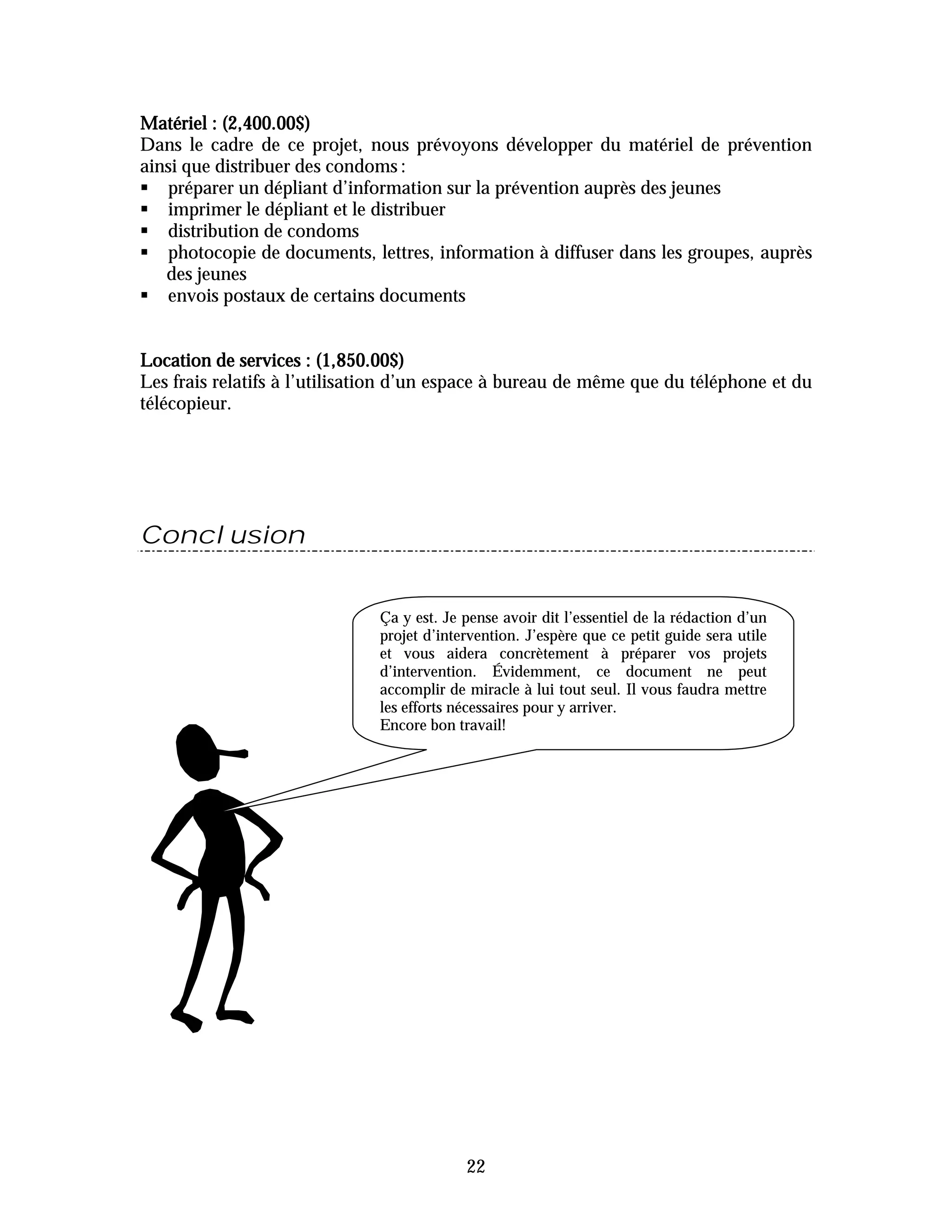 Matériel : (2,400.00$)
Dans le cadre de ce projet, nous prévoyons développer du matériel de prévention
ainsi que distribuer des condoms :
" préparer un dépliant d’information sur la prévention auprès des jeunes
" imprimer le dépliant et le distribuer
" distribution de condoms
" photocopie de documents, lettres, information à diffuser dans les groupes, auprès
   des jeunes
" envois postaux de certains documents


Location de services : (1,850.00$)
Les frais relatifs à l’utilisation d’un espace à bureau de même que du téléphone et du
télécopieur.




Conclusion


                              Ça y est. Je pense avoir dit l’essentiel de la rédaction d’un
                              projet d’intervention. J’espère que ce petit guide sera utile
                              et vous aidera concrètement à préparer vos projets
                              d’intervention. Évidemment, ce document ne peut
                              accomplir de miracle à lui tout seul. Il vous faudra mettre
                              les efforts nécessaires pour y arriver.
                              Encore bon travail!




                                           22
 