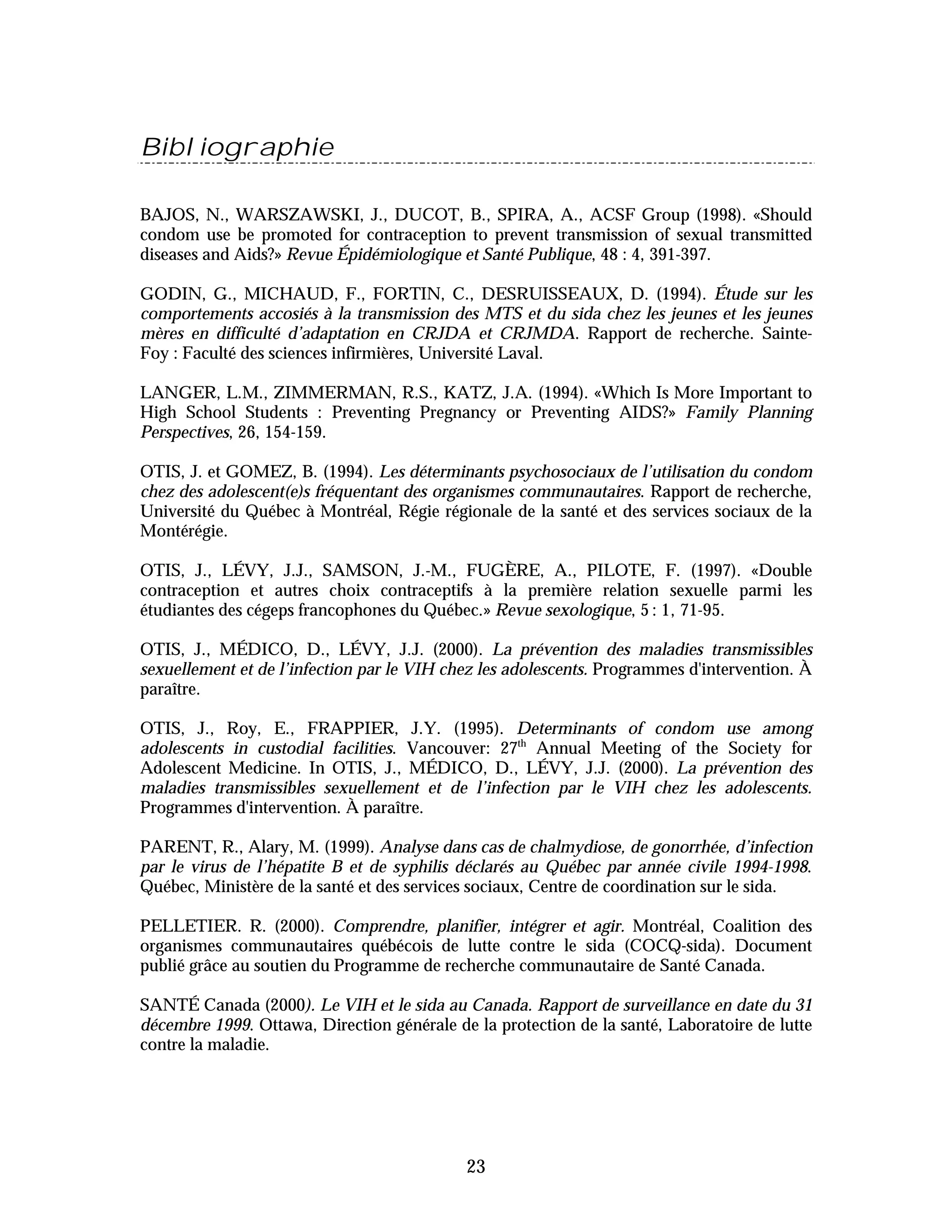 Bibliographie

BAJOS, N., WARSZAWSKI, J., DUCOT, B., SPIRA, A., ACSF Group (1998). «Should
condom use be promoted for contraception to prevent transmission of sexual transmitted
diseases and Aids?» Revue Épidémiologique et Santé Publique, 48 : 4, 391-397.

GODIN, G., MICHAUD, F., FORTIN, C., DESRUISSEAUX, D. (1994). Étude sur les
comportements accosiés à la transmission des MTS et du sida chez les jeunes et les jeunes
mères en difficulté d’adaptation en CRJDA et CRJMDA. Rapport de recherche. Sainte-
Foy : Faculté des sciences infirmières, Université Laval.

LANGER, L.M., ZIMMERMAN, R.S., KATZ, J.A. (1994). «Which Is More Important to
High School Students : Preventing Pregnancy or Preventing AIDS?» Family Planning
Perspectives, 26, 154-159.

OTIS, J. et GOMEZ, B. (1994). Les déterminants psychosociaux de l’utilisation du condom
chez des adolescent(e)s fréquentant des organismes communautaires. Rapport de recherche,
Université du Québec à Montréal, Régie régionale de la santé et des services sociaux de la
Montérégie.

OTIS, J., LÉVY, J.J., SAMSON, J.-M., FUGÈRE, A., PILOTE, F. (1997). «Double
contraception et autres choix contraceptifs à la première relation sexuelle parmi les
étudiantes des cégeps francophones du Québec.» Revue sexologique, 5 : 1, 71-95.

OTIS, J., MÉDICO, D., LÉVY, J.J. (2000). La prévention des maladies transmissibles
sexuellement et de l’infection par le VIH chez les adolescents. Programmes d'intervention. À
paraître.

OTIS, J., Roy, E., FRAPPIER, J.Y. (1995). Determinants of condom use among
adolescents in custodial facilities. Vancouver: 27th Annual Meeting of the Society for
Adolescent Medicine. In OTIS, J., MÉDICO, D., LÉVY, J.J. (2000). La prévention des
maladies transmissibles sexuellement et de l’infection par le VIH chez les adolescents.
Programmes d'intervention. À paraître.

PARENT, R., Alary, M. (1999). Analyse dans cas de chalmydiose, de gonorrhée, d’infection
par le virus de l’hépatite B et de syphilis déclarés au Québec par année civile 1994-1998.
Québec, Ministère de la santé et des services sociaux, Centre de coordination sur le sida.

PELLETIER. R. (2000). Comprendre, planifier, intégrer et agir. Montréal, Coalition des
organismes communautaires québécois de lutte contre le sida (COCQ-sida). Document
publié grâce au soutien du Programme de recherche communautaire de Santé Canada.

SANTÉ Canada (2000). Le VIH et le sida au Canada. Rapport de surveillance en date du 31
décembre 1999. Ottawa, Direction générale de la protection de la santé, Laboratoire de lutte
contre la maladie.




                                            23
 