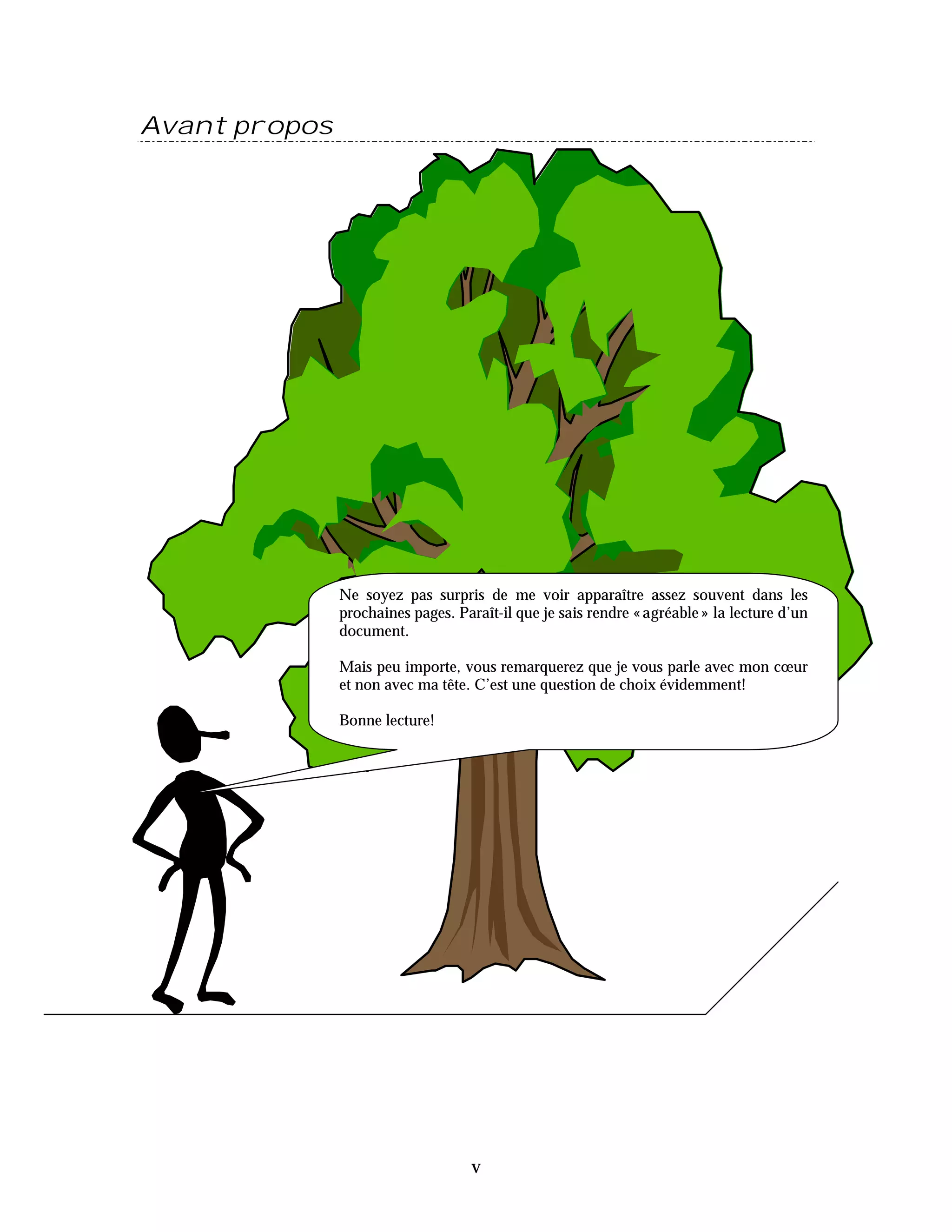 Avant propos




               Ne soyez pas surpris de me voir apparaître assez souvent dans les
               prochaines pages. Paraît-il que je sais rendre « agréable » la lecture d’un
               document.

               Mais peu importe, vous remarquerez que je vous parle avec mon cœur
               et non avec ma tête. C’est une question de choix évidemment!

               Bonne lecture!




                                    v
 