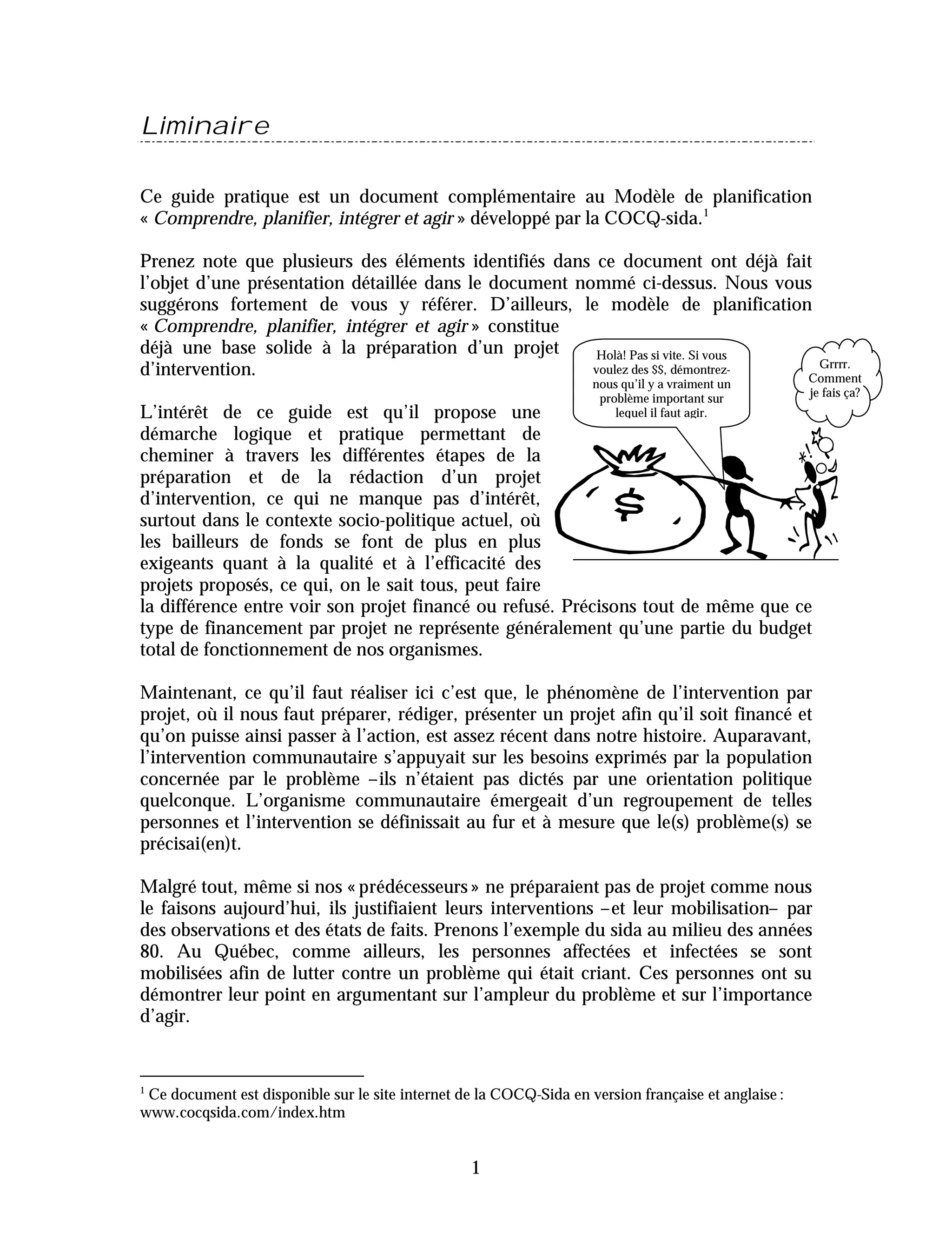 Liminaire

Ce guide pratique est un document complémentaire au Modèle de planification
« Comprendre, planifier, intégrer et agir » développé par la COCQ-sida.1

Prenez note que plusieurs des éléments identifiés dans ce document ont déjà fait
l’objet d’une présentation détaillée dans le document nommé ci-dessus. Nous vous
suggérons fortement de vous y référer. D’ailleurs, le modèle de planification
« Comprendre, planifier, intégrer et agir » constitue
déjà une base solide à la préparation d’un projet        Holà! Pas si vite. Si vous
                                                                                     Grrrr.
d’intervention.                                         voulez des $$, démontrez-
                                                                                    Comment
                                                                     nous qu’il y a vraiment un
                                                                      problème important sur          je fais ça?
L’intérêt de ce guide est qu’il propose une                              lequel il faut agir.
démarche logique et pratique permettant de
cheminer à travers les différentes étapes de la
préparation et de la rédaction d’un projet
d’intervention, ce qui ne manque pas d’intérêt,
surtout dans le contexte socio-politique actuel, où
les bailleurs de fonds se font de plus en plus
exigeants quant à la qualité et à l’efficacité des
projets proposés, ce qui, on le sait tous, peut faire
la différence entre voir son projet financé ou refusé. Précisons tout de même que ce
type de financement par projet ne représente généralement qu’une partie du budget
total de fonctionnement de nos organismes.

Maintenant, ce qu’il faut réaliser ici c’est que, le phénomène de l’intervention par
projet, où il nous faut préparer, rédiger, présenter un projet afin qu’il soit financé et
qu’on puisse ainsi passer à l’action, est assez récent dans notre histoire. Auparavant,
l’intervention communautaire s’appuyait sur les besoins exprimés par la population
concernée par le problème –ils n’étaient pas dictés par une orientation politique
quelconque. L’organisme communautaire émergeait d’un regroupement de telles
personnes et l’intervention se définissait au fur et à mesure que le(s) problème(s) se
précisai(en)t.

Malgré tout, même si nos « prédécesseurs » ne préparaient pas de projet comme nous
le faisons aujourd’hui, ils justifiaient leurs interventions –et leur mobilisation– par
des observations et des états de faits. Prenons l’exemple du sida au milieu des années
80. Au Québec, comme ailleurs, les personnes affectées et infectées se sont
mobilisées afin de lutter contre un problème qui était criant. Ces personnes ont su
démontrer leur point en argumentant sur l’ampleur du problème et sur l’importance
d’agir.


1
 Ce document est disponible sur le site internet de la COCQ-Sida en version française et anglaise :
www.cocqsida.com/index.htm


                                                  1
 