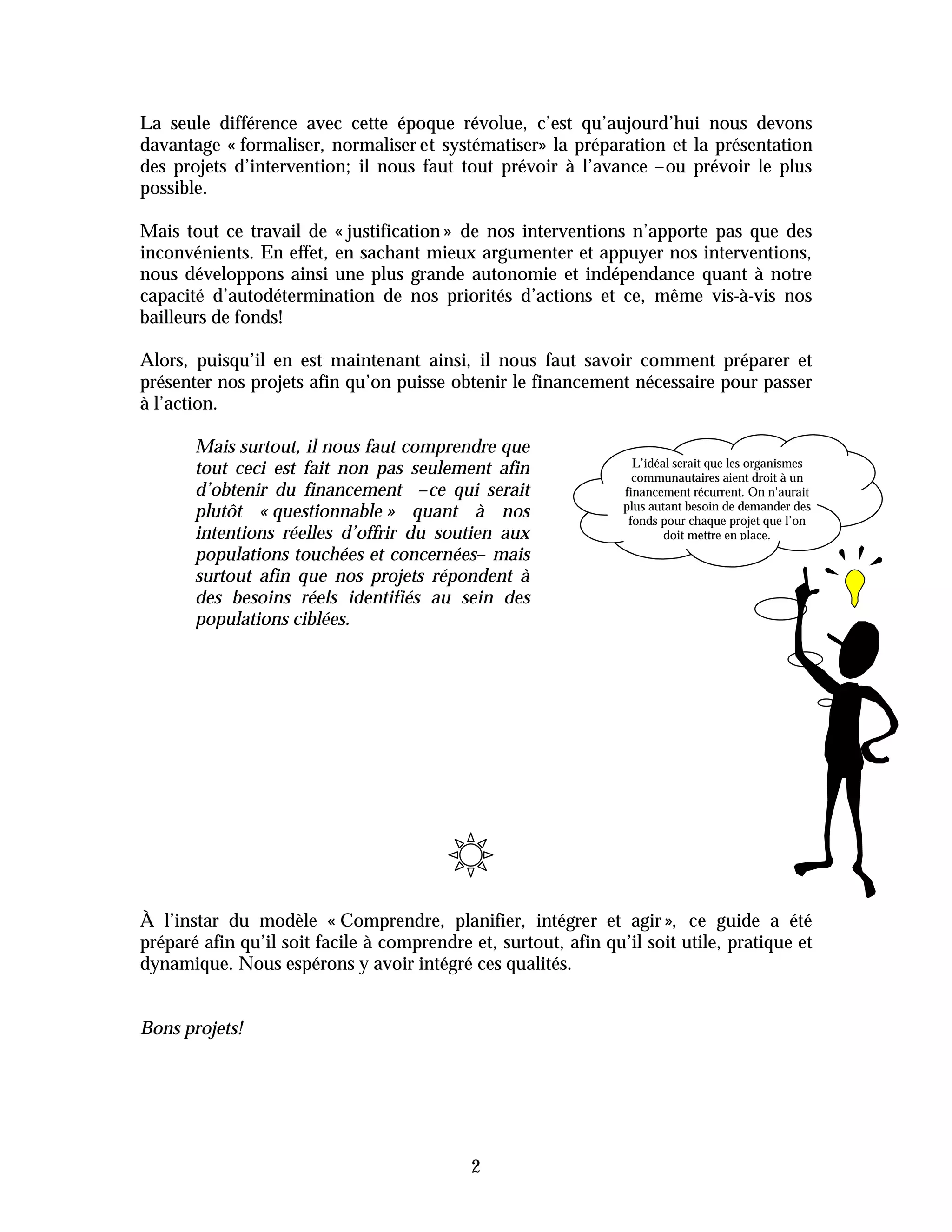 La seule différence avec cette époque révolue, c’est qu’aujourd’hui nous devons
davantage « formaliser, normaliser et systématiser» la préparation et la présentation
des projets d’intervention; il nous faut tout prévoir à l’avance –ou prévoir le plus
possible.

Mais tout ce travail de « justification » de nos interventions n’apporte pas que des
inconvénients. En effet, en sachant mieux argumenter et appuyer nos interventions,
nous développons ainsi une plus grande autonomie et indépendance quant à notre
capacité d’autodétermination de nos priorités d’actions et ce, même vis-à-vis nos
bailleurs de fonds!

Alors, puisqu’il en est maintenant ainsi, il nous faut savoir comment préparer et
présenter nos projets afin qu’on puisse obtenir le financement nécessaire pour passer
à l’action.

       Mais surtout, il nous faut comprendre que
                                                                   L’idéal serait que les organismes
       tout ceci est fait non pas seulement afin                   communautaires aient droit à un
       d’obtenir du financement –ce qui serait                   financement récurrent. On n’aurait
                                                                 plus autant besoin de demander des
       plutôt « questionnable » quant à nos                       fonds pour chaque projet que l’on
       intentions réelles d’offrir du soutien aux                        doit mettre en place.
       populations touchées et concernées– mais
       surtout afin que nos projets répondent à
       des besoins réels identifiés au sein des
       populations ciblées.




À l’instar du modèle « Comprendre, planifier, intégrer et agir », ce guide a été
préparé afin qu’il soit facile à comprendre et, surtout, afin qu’il soit utile, pratique et
dynamique. Nous espérons y avoir intégré ces qualités.


Bons projets!




                                            2
 