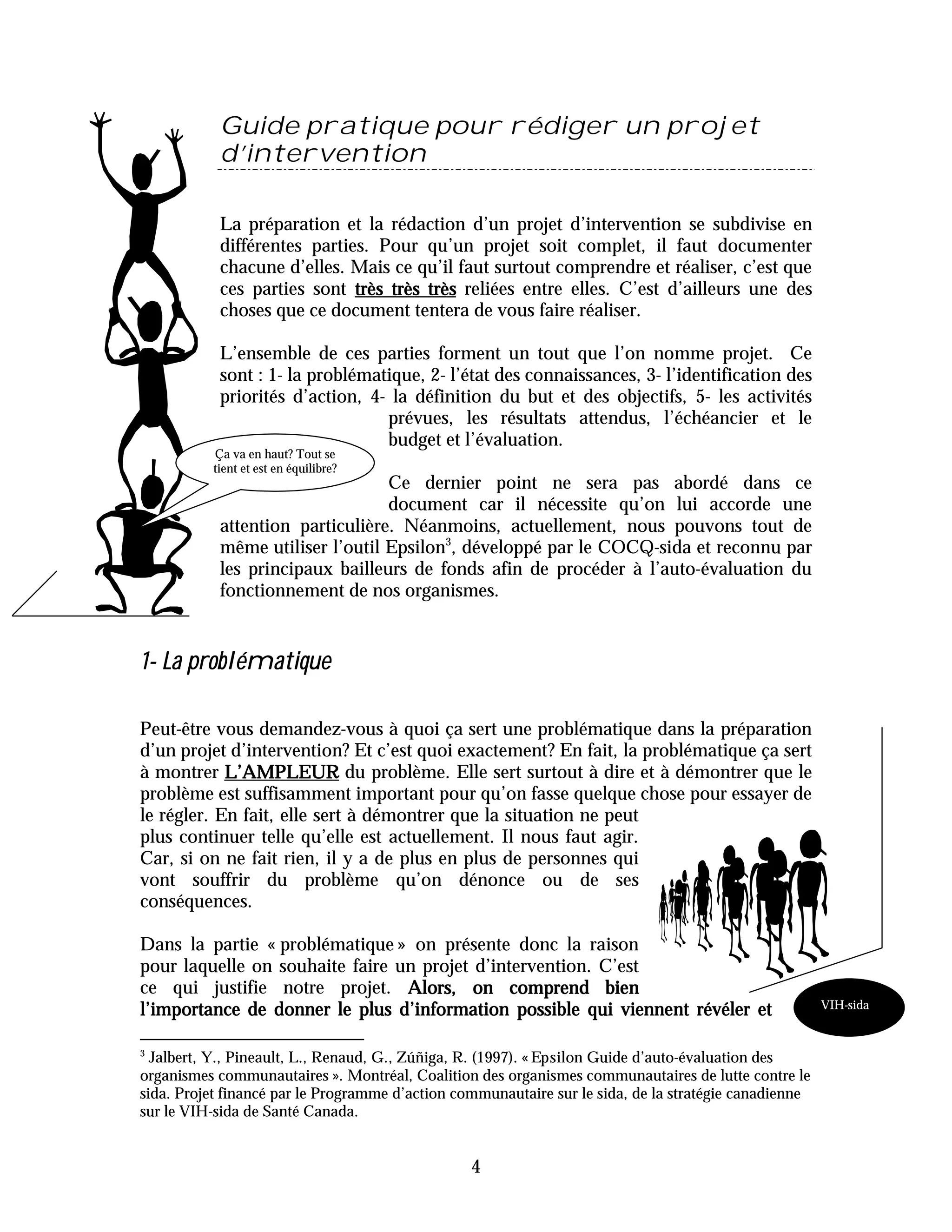 Guide pratique pour rédiger un projet
           d’intervention

           La préparation et la rédaction d’un projet d’intervention se subdivise en
           différentes parties. Pour qu’un projet soit complet, il faut documenter
           chacune d’elles. Mais ce qu’il faut surtout comprendre et réaliser, c’est que
           ces parties sont très très très reliées entre elles. C’est d’ailleurs une des
           choses que ce document tentera de vous faire réaliser.

           L’ensemble de ces parties forment un tout que l’on nomme projet. Ce
           sont : 1- la problématique, 2- l’état des connaissances, 3- l’identification des
           priorités d’action, 4- la définition du but et des objectifs, 5- les activités
                                 prévues, les résultats attendus, l’échéancier et le
                                 budget et l’évaluation.
          Ça va en haut? Tout se
          tient et est en équilibre?
                                 Ce dernier point ne sera pas abordé dans ce
                                 document car il nécessite qu’on lui accorde une
           attention particulière. Néanmoins, actuellement, nous pouvons tout de
           même utiliser l’outil Epsilon3, développé par le COCQ-sida et reconnu par
           les principaux bailleurs de fonds afin de procéder à l’auto-évaluation du
           fonctionnement de nos organismes.


1- La problématique

Peut-être vous demandez-vous à quoi ça sert une problématique dans la préparation
d’un projet d’intervention? Et c’est quoi exactement? En fait, la problématique ça sert
à montrer L’AMPLEUR du problème. Elle sert surtout à dire et à démontrer que le
problème est suffisamment important pour qu’on fasse quelque chose pour essayer de
le régler. En fait, elle sert à démontrer que la situation ne peut
plus continuer telle qu’elle est actuellement. Il nous faut agir.
Car, si on ne fait rien, il y a de plus en plus de personnes qui
vont souffrir du problème qu’on dénonce ou de ses
conséquences.

Dans la partie « problématique » on présente donc la raison
pour laquelle on souhaite faire un projet d’intervention. C’est
ce qui justifie notre projet. Alors, on comprend bien
                                                                                                       VIH-sida
l’importance de donner le plus d’information possible qui viennent révéler et

3
  Jalbert, Y., Pineault, L., Renaud, G., Zúñiga, R. (1997). « Epsilon Guide d’auto-évaluation des
organismes communautaires ». Montréal, Coalition des organismes communautaires de lutte contre le
sida. Projet financé par le Programme d’action communautaire sur le sida, de la stratégie canadienne
sur le VIH-sida de Santé Canada.


                                                 4
 