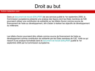 Droit au but Dans un  document de travail (EN) [PDF]  de ses services publié le 1er septembre 2005, la Commission européenne présente une analyse des façons dont les Etats membres de l'UE pourraient utiliser une contribution de solidarité sur les billets d'avion comme source de financement de l'aide au développement, afin d'aider à réaliser les objectifs de développement du millénaire.  Les billets d'avion pourraient être utilisés comme source de financement de l'aide au développement comme contribution de solidarité par les Etats membres de l’UE. Voilà ce qui ressort d’une analyse formalisée dans le  document de travail (EN) [PDF]  publié le 1er septembre 2005 par la Commission européenne. 