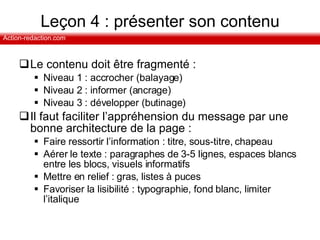 Leçon 4 : présenter son contenu Le contenu doit être fragmenté :  Niveau 1 : accrocher (balayage) Niveau 2 : informer (ancrage) Niveau 3 : développer (butinage) Il faut faciliter l’appréhension du message par une bonne architecture de la page : Faire ressortir l’information : titre, sous-titre, chapeau Aérer le texte : paragraphes de 3-5 lignes, espaces blancs entre les blocs, visuels informatifs Mettre en relief : gras, listes à puces Favoriser la lisibilité : typographie, fond blanc, limiter l’italique 