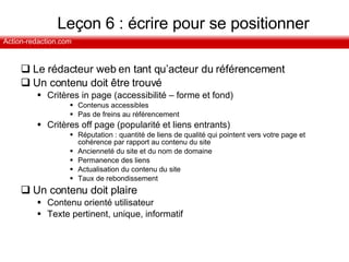 Leçon 6 : écrire pour se positionner Le rédacteur web en tant qu’acteur du référencement Un contenu doit être trouvé Critères in page (accessibilité – forme et fond) Contenus accessibles Pas de freins au référencement Critères off page (popularité et liens entrants) Réputation : quantité de liens de qualité qui pointent vers votre page et cohérence par rapport au contenu du site Ancienneté du site et du nom de domaine Permanence des liens Actualisation du contenu du site Taux de rebondissement Un contenu doit plaire Contenu orienté utilisateur Texte pertinent, unique, informatif 