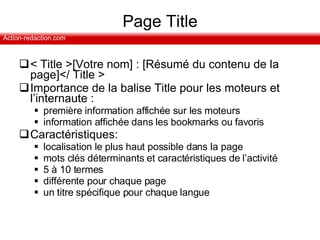 Page Title < Title >[Votre nom] : [Résumé du contenu de la page]</ Title > Importance de la balise Title pour les moteurs et l’internaute :  première information affichée sur les moteurs information affichée dans les bookmarks ou favoris Caractéristiques: localisation le plus haut possible dans la page mots clés déterminants et caractéristiques de l’activité 5 à 10 termes différente pour chaque page un titre spécifique pour chaque langue 