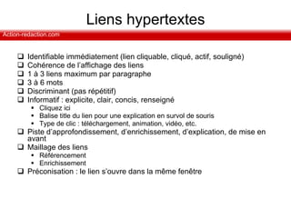 Liens hypertextes Identifiable immédiatement (l ien cliquable, cliqué, actif, souligné) Cohérence de l’affichage des liens  1 à 3 liens maximum par paragraphe 3 à 6 mots Discriminant (pas répétitif) Informatif : explicite, clair, concis, renseigné  Cliquez ici Balise title du lien pour une explication en survol de souris Type de clic : téléchargement, animation, vidéo, etc. Piste d’approfondissement, d’enrichissement, d’explication, de mise en avant Maillage des liens Référencement Enrichissement Préconisation : le lien s’ouvre dans la même fenêtre 