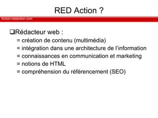 RED Action ? Rédacteur web :  = création de contenu (multimédia) = intégration dans une architecture de l’information = connaissances en communication et marketing = notions de HTML = compréhension du référencement (SEO) 