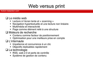 Web versus print Le média web Lecture à l’écran lente et « scanning » Navigation hypertextuelle et une lecture non linéaire Multimédia et interactivité Page comme élément relié à une structure Moteurs de recherche Contenu comme facteur de positionnement Optimisation pour une meilleure prise en compte L’internaute  Impatience et concurrence à un clic Objectifs réalisables rapidement La technologie RSS, web 2.0 et perte de contrôle Système de gestion de contenu 