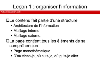 Leçon 1 : organiser l’information Le contenu fait partie d’une structure Architecture de l’information Maillage interne  Maillage externe La page contient tous les éléments de sa compréhension Page monothématique D’où viens-je, où suis-je, où puis-je aller 