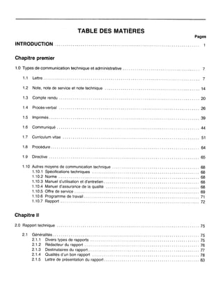 TABLE DES MATIÈRES
Pages
INTRODUCTION
Chapitre premier
1.0 Types de communication technique et administrative. . . . . . . . . . . . . . . . . . . . . . . . . . . . . . . . . . . . . .. 7
1.1 Lettre............................................................................... 7
1.2 Note, note de service et note technique 14
1.3 Compte rendu ., 20
1.4 Procès-verbal 26
1.5 Imprimés............................................................................ 39
1.6 Communiqué 44
1.7 Curriculum vitae 51
1.8 Procédure........................................................................... 64
1.9 Directive 65
1.10 Autres moyens de communication technique 68
1.10.1 Spécifications techniques 68
1.10.2 Norme 68
1.10.3 Manuel d'utilisation et d'entretien 68
1.10.4 Manuel d'assurance de la qualité 68
1.10.5 Offre de service 69
1.10.6 Programme de travail 71
1.10.7 Rapport 72
Chapitre Il
2.0 Rapport technique 75
2.1 Généralités 75
2.1.1 Divers types de rapports .. , 75
2.1.2 Rédacteur du rapport 76
2.1.3 Destinataires du rapport 77
2.1.4 Qualités d'un bon rapport 78
2.1.5 Lettre de présentation du rapport 83
 