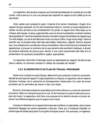 84
Le rapporteur doit de plus s'assurer qu'ilconnaît parfaitement le mandat qui lui a été
confié, c'est-à-dire qu'il a une vue précise des objectifs du rapport et de l'utilité qu'on en
escompte.
Ainsi, après avoir analysé le sujet, il importe d'en cerner l'orientation. S'agit-il d'un
rapport de type explicatif, où l'on doit simplement décrire, montrer en toute objectivité un
certain nombre de faits ou de constatations? Ou plutôt, le rapport doit-il être basé sur la
critique, doit-il peser, évaluer, juger les faits, pour en arriver à présenter un certain nombre
de propositions? Il est très important de bien connaître le type d'orientation du rapport que
l'on doit rédiger, car de là doit découler toute une façon d'être, d'agir et de réagir. Dans le
premier cas, le compte rendu des faits sera fidèle,.méticuleux, objectif. Dans le second
cas, nous adopterons une attitude critique et dubitative. Nous chercherons à contester les
apparences, à prouver le contraire de ce que certains faits semblent impliquer, à douter
de certains éléments de preuve pour aboutir à une vision personnelle des faits et à la
présentation de quelques propositions jugées appropriées.
Le rapporteur doit enfin s'interroger quant au destinataire du rapport. Qu'est-ce que
celui-ci attend, et comment compte-toi! utiliser les résultats de l'étude?
2.2.2 ÉLABORATION D'UN PLAN DE TRAVAIL PROVISOIRE
Après avoir analysé le sujet d'étude, déterminé avec précision la tâche à accomplir,
décidé de quel type de rapport il s'agit (explicatif ou critique), le rapporteur est-en mesure
d'évaluer l'ampleur de la recherche et d'entreprendre l'élaboration d'un plan de travail
provisoire qui lui permettra de mener à bien son étude.
Souvent, la simple analyse dusujet débouche d'elle-même sur un plan de recherche
provisoire. Mais ce n'est pas toujours le cas. Si de l'analyse du sujet ne découle aucun
plan de travail, le rapporteur doit faire une analyse de la réalité à étudier et tenter de
cerner les différents aspects que le rapport doit traiter.
Lorsque la rédaction d'un rapport technique est confiée à un spécialiste, celui-ci peut
facilement dégager les points essentiels à discuter. Celui qui a l'habitude d'étudier un
certain type de réalité peut partir d'une grilfe d'analyse a priori. Par exemple, un ingénieur
 