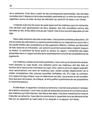 86
de la recherche. C'est donc à partir de ses connaissances personnelles, des données
concrètes dont il dispose et de la documentation pertinente qu'il a entre les mains que le
rapporteur pourra se doter de tous les éléments qui serviront de base à son travail.
Il importe avant tout de savoir de quels types sont les matériaux que l'on recherche.
Ces derniers sont généralement de deux espèces: des faits considérés comme des
données du réel, et des idées conçues par l'esprit, mais le plus souvent appuyées sur ces
faits.
Dans cette recherche des faits et des idées, il faut prendre certaines précautions. On
doit se méfier des affirmations ou opinions personnelles qui ne s'appuient sur aucun fait. Il
faut plutôt émettre des constatations et des jugements réfléchis, motivés, qui découlent
de faits observés et irréfutables. Les opinions purement personnelles inspirent toujours
au lecteur un sentiment de doute quant au sérieux du rapport. L'ensemble des idées
présentées dans un rapport prendra donc essentiellement la forme de constatations et de
jugements.
Les matériaux utilisés doivent être pertinents, c'est-à-dire qu'ils doivent être directe-
ment associés au sujet étudié. Une sélection parmi ces matériaux doit être faite en
fonction de la nature et de l'orientation du sujet. Ainsi, dans le cas d'un rapport explicatif,
nous accumulerons une série de matériaux pour rendre compte objectivement de la
réalité: constatations, faits, preuves (quantités vérifiables), etc. S'il s'agit, au contraire,
d'un rapport de type critique, nous ne retiendrons ces faits, ces preuves et ces constata-
tions que pour les évaluer, les critiquer, et ainsi justifier la pertinence de nos propositions
et recommandations.
À cette étape, le rapporteur a évalué sa recherche, il connaît avec précision l'ampleur
de la tâche à accomplir, il a en main un plan de recherche provisoire et il connaît la nature
des matériaux qu'il doit chercher: des faits et des idées. Il est donc maintenant en mesure
d'aborder sa recherche. Il peut dès lors commencer à rassembler tous les éléments et les
faits qui se rapportent au sujet traité et sur lesquels il va appuyer son étude.
 
