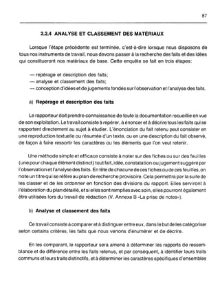 87
2.2.4 ANALYSE ET CLASSEMENT DES MATÉRIAUX
Lorsque l'étape précédente est terminée, c'est-à-dire lorsque nous disposons de
tous nos instruments de travail, nous devons passer à la recherche des faits et des idées
qui constitueront nos matériaux de base. Cette enquête se fait en trois étapes:
- repérage et description des faits;
- analyse et classement des faits;
- conception d'idées et de jugements fondés sur l'observation et l'analyse des faits.
a) Repérage et description des faits
Le rapporteur doit prendre connaissance de toute la documentation recueillie en vue
de son exploitation. Le travail consiste à repérer, à énoncer et à décrire tous les faits qui se
rapportent directement au sujet à étudier. L'énonciation du fait retenu peut consister en
une reproduction textuelle ou résumée d'un texte, ou en une description du fait observé,
de façon à faire ressortir les caractères ou les éléments que l'on veut retenir.
Une méthode simple et efficace consiste à noter sur des fiches ou sur des feuilles
(une pour chaque élément distinct) tout fait, idée, constatation ou jugement suggéré par
l'observation et l'analyse des faits. En tête de chacune de ces fiches ou de ces feu iIles, on
note un titre qui se réfère au plan de recherche provisoire. Cela permettra par la suite de
les classer et de les ordonner en fonction des divisions du rapport. Elles serviront à
l'élaboration du plan détaillé, et si elles sont remplies avec soin, elles pourront également
être utilisées lors du travail de rédaction (V. Annexe B "La prise de notes»).
b) Analyse et classement des faits
Ce travail consiste àcomparer et à distinguer entre eux, dans le but de les catégoriser
selon certains critères, les faits que nous venons d'énumérer et de décrire.
En les comparant, le rapporteur sera amené à déterminer les rapports de ressem-
blance et de différence entre les faits retenus, et par conséquent, à identifier leurs traits
communs et leurs traits distinctifs, et à déterminer les caractères spécifiques d'ensembles
 