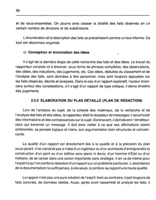 88
et de sous-ensembles. On pourra ainsi classer la totalité des faits observés en un
certain nombre de divisions et de subdivisions.
L'énumération et la description des faits se présentaient comme un tout informe. Ce
tout est désormais organisé.
c) Conception et énonciation des idées
Il s'agit de la dernière étape de cette recherche des faits et des idées. Le travail du
rapporteur consiste ici à énoncer, sous forme de phrases complètes, des observations,
des idées, des inductions, des jugements, etc. Ces idées, déduites du classement et de
l'analyse des faits, sont données à titre personnel, mais sont toujours appuyées sur
les faits observés, décrits et analysés. Dans le cas d'un rapport explicatif, l'auteur énon-
cera surtout des constatations; s'il s'agit d'un rapport de type critique, il devra émettre
des jugements.
2.2.5 ÉLABORATION DU PLAN DÉTAILLÉ (PLAN DE RÉDACTION)
Lors de l'analyse du sujet, de la collecte des matériaux, de la recherche et de
l'analyse des faits et des idées, le rapporteur était le récepteur de messages: il accumulait
des informations et des connaissances sur le sujet. Dorénavant, il doit devenir l'émetteur:
celui qui transmet un message. Il doit donc veiller à ce que ses affirmations soient
cohérentes, sa pensée logique et claire, son argumentation bien structurée et convain-
cante.
La qualité d'un rapport est directement liée à la qualité et à la précision du plan
sous-jacent. Il ne viendrait pas à l'idée d'un ingénieur ou d'un architecte d'entreprendre la
construction d'un pont ou d'un édifice sans plans ni devis; d'un homme d'État ou d'un
militaire, de se lancer dans une action importante sans stratégie. Il en va de même pour
l'expert à qui l'on confie la rédaction d'un rapport sur un problème particulier. L'abondance
de la documentation ne suffit jamais, à elle seule, à conférer au rapport une haute qualité.
Le rapport n'est pas une pure création de l'esprit: bien au contraire, il part toujours de
faits concrets, de données réelles. Aussi, après avoir rassemblé et analysé les faits, il
 