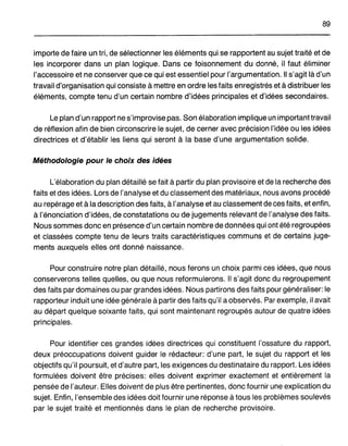 89
importe de faire un tri, de sélectionner les éléments qui se rapportent au sujet traité et de
les incorporer dans un plan logique. Dans ce foisonnement du donné, il faut éliminer
l'accessoire et ne conserver que ce qui est essentiel pour l'argumentation. Il s'agit là d'un
travail d'organisation qui consiste à mettre en ordre les faits enregistrés et à distribuer les
éléments, compte tenu d'un certain nombre d'idées principales et d'idées secondaires.
Le plan d'un rapport ne s'improvise pas. Son élaboration implique un important travail
de réflexion afin de bien circonscrire le sujet, de cerner avec précision l'idée ou les idées
directrices et d'établir les liens qui seront à la base d'une argumentation solide.
Méthodologie pour le choix des idées
L'élaboration du plan détaillé se fait à partir du plan provisoire et de la recherche des
faits et des idées. Lors de l'analyse et du classement des matériaux, nous avons procédé
au repérage et à la description des faits, à l'analyse et au classement de ces faits, et enfin,
à l'énonciation d'idées, de constatations ou de jugements relevant de l'analyse des faits.
Nous sommes donc en présence d'un certain nombre de données qui ont été regroupées
et classées compte tenu de leurs traits caractéristiques communs et de certains juge-
ments auxquels elles ont donné naissance.
Pour construire notre plan détaillé, nous ferons un choix parmi ces idées, que nous
conserverons telles quelles, ou que nous reformulerons. Il s'agit donc du regroupement
des faits par domaines ou par grandes idées. Nous partirons des faits pour généraliser: le
rapporteur induit une idée générale à partir des faits qu'il a observés. Par exemple, il avait
au départ quelque soixante faits, qui sont maintenant regroupés autour de quatre idées
principales.
Pour identifier ces grandes idées directrices qui constituent l'ossature du rapport,
deux préoccupations doivent guider le rédacteur: d'une part, le sujet du rapport et les
objectifs qu'il poursuit, et d'autre part, les exigences du destinataire du rapport. Les idées
formulées doivent être précises: elles doivent exprimer exactement et entièrement la
pensée de l'auteur. Elles doivent de plus être pertinentes, donc fournir une explication du
sujet. Enfin, l'ensemble des idées doit fournir une réponse à tous les problèmes soulevés
par le sujet traité et mentionnés dans le plan de recherche provisoire.
 