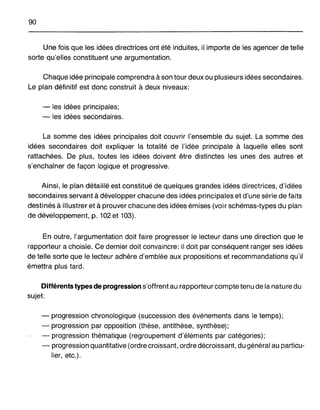 90
Une fois que les idées directrices ont été induites, il importe de les agencer de telle
sorte qu'elles constituent une argumentation.
Chaque idée principale comprendra à son tour deux ou plusieurs idées secondaires.
Le plan définitif est donc construit à deux niveaux:
- les idées principales;
- les idées secondaires.
La somme des idées principales doit couvrir l'ensemble du sujet. La somme des
idées secondaires doit expliquer la totalité de l'idée principale à laquelle elles sont
rattachées. De plus, toutes les idées doivent être distinctes les unes des autres et
s'enchaîner de façon logique et progressive.
Ainsi, le plan détaillé est constitué de quelques grandes idées directrices, d'idées
secondaires servant à développer chacune des idées principales et d'une série de faits
destinés à illustrer et à prouver chacune des idées émises (voir schémas-types du plan
de développement, p. 102 et 103).
En outre, l'argumentation doit faire progresser le lecteur dans une direction que le
rapporteur a choisie. Ce dernier doit convaincre: il doit par conséquent ranger ses idées
de telle sorte que le lecteur adhère d'emblée aux propositions et recommandations qu'il
émettra plus tard.
Différents types de progression s'offrent au rapporteur compte tenu de la nature du
sujet:
- progression chronologique (succession des événements dans le temps);
- progression par opposition (thèse, antithèse, synthèse);
- progression thématique (regroupement d'éléments par catégories);
- progression quantitative (ordre croissant, ordre décroissant, du général au particu-
lier, etc.).
 