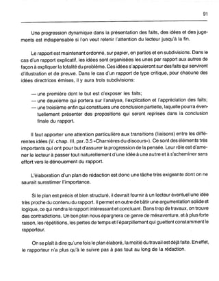 91
Une progression dynamique dans la présentation des faits, des idées et des juge-
ments est indispensable si l'on veut retenir l'attention du lecteur jusqu'à la fin.
Le rapport est maintenant ordonné, sur papier, en parties et en subdivisions. Dans le
cas d'un rapport explicatif, les idées sont organisées les unes par rapport aux autres de
façon à expliquer la totalité du problème. Ces idées s'appuieront sur des faits qui serviront
d'illustration et de preuve. Dans le cas d'un rapport de type critique, pour chacune des
idées directrices émises, il y aura trois subdivisions:
- une première dont le but est d'exposer les faits;
- une deuxième qui portera sur l'analyse, l'explication et l'appréciation des faits;
- une troisième enfin qui constituera une conclusion partielle, laquelle pourra éven-
tuellement présenter des propositions qui seront reprises dans la conclusion
finale du rapport.
Il faut apporter une attention particulière aux transitions (liaisons) entre les diffé-
rentes idées (V. chap. III, par. 3.5 «Charnières du discours»). Ce sont des éléments très
importants qui ont pour but d'assurer la progression de la pensée. Leur rôle est d'ame-
ner le lecteur à passer tout naturellement d'une idée à une autre et à s'acheminer sans
effort vers le dénouement du rapport.
L'élaboration d'un plan de rédaction est donc une tâche très exigeante dont on ne
saurait surestimer l'importance.
Si le plan est précis et bien structuré, il devrait fournir à un lecteur éventuel une idée
très proche du contenu du rapport. Il permet en outre de bâtir une argumentation .solide et
logique, ce qui rendra le rapport intéressant et concluant. Dans trop de travaux, on trouve
des contradictions. Un bon plan nous épargnera ce genre de mésaventure, et à plus forte
raison, les répétitions, les pertes de temps et l'éparpillement qui guettent constamment le
rapporteur.
On se plaît à dire qu'une fois le plan élaboré, la moitié du travail est déjà faite. En effet,
le rapporteur n'a plus qu'à le suivre pas à pas tout au long de la rédaction.
 