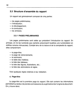92
2.3 Structure d'ensemble du rapport
Un rapport est généralement composé de cinq parties:
- les pages préliminaires;
-l'introduction;
- le développement;
-la conclusion;
- les annexes.
2.3.1 PAGES PRÉLIMINAIRES
Les pages préliminaires sont celles qui précèdent l'introduction du rapport. En
principe, on ne les numérote pas (certains préconisent toutefois une numérotation en
chiffres romains minuscules). Compte tenu de la nature et de la complexité du rapport,
elles comprennent:
-la page-titre;
- la page de remerciements;
- le sommaire;
-la table des matières;
-la liste des tableaux;
- la liste des figures, illustrations, etc.;
- la liste des abréviations et sigles.
Voici quelques règles relatives à leur rédaction.
a) Page-titre
La page-titre est la première page du rapport. Elle doit contenir les informations
permettant au lecteur de prendre connaissance du sujet traité et de l'origine du document.
On y trouve donc:
 