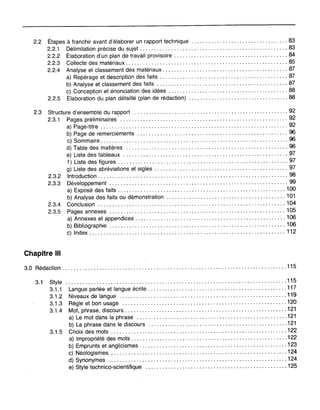 2.2 Étapes à franchir avant d'élaborer un rapport technique 83
2.2.1 Délimitation précise du sujet 83
2.2.2 Élaboration d'un plan de travail provisoire 84
2.2.3 Collecte des matériaux 85
2.2.4 Analyse et classement des matériaux 87
a) Repérage et description des faits 87
b) Analyse et classement des faits 87
c) Conception et énonciation des idées 88
2.2.5 Élaboration du plan détaillé (plan de rédaction) 88
2.3 Structure d'ensemble du rapport 92
2.3.1 Pages préliminaires 92
a) Page-titre 92
b) Page de remerciements 96
c) Sommaire 96
d) Table des matières 96
e) Liste des tableaux 97
f) Liste des figures 97
g) Liste des abréviations et sigles 97
2.3.2 Introduction 98
2.3.3 Développement 99
a) Exposé des faits 100
b) Analyse des faits ou démonstration 101
2.3.4 Conclusion 104
2.3.5 Pages annexes 105
a) Annexes et appendices 106
b) Bibliographie 106
c) Index 112
Chapitre III
3.0 Rédaction 115
3.1 Style
3.1.1
3.1.2
3.1.3
3.1.4
3.1.5
............................................................ " " 115
Langue parlée et langue écrite 117
Niveaux de langue 119
Règle et bon usage 120
Mot, phrase, discours 121
a) Le mot dans la phrase 121
b) La phrase dans le discours 121
Choix des mots 122
a) Impropriété c,les mots 122
b) Emprunts et anglicismes 123
c) Néologismes 124
d) Synonymes 124
e) Style technico-scientifique 125
 