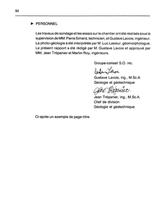 94
~ PERSONNEL
Les travaux de sondage et les essais sur le chantier ont été réalisés sous la
supervision de MM. Pierre Simard, technicien, et Gustave Lavoie, ingénieur.
La photo-géologie à été interprétée par M. Luc Lesieur, géomorphologue.
Le présent rapport a été rédigé par M. Gustave Lavoie et approuvé par
MM. Jean Trépanier et Martin Roy, ingénieurs.
Groupe-conseil S.O. inc.
Gustave Lavoie, ing., M.Sc.A.
Géologie et géotechnique
ifU~'Jean Trépanier, ing., M.Sc.A.
Chef de division
Géologie et géotechnique
Ci-après un exemple de page-titre.
 
