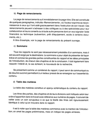 96
b) Page de remerciements
La page de remerciements suit immédiatement la page-titre. Elle est constituée
de quelques paragraphes, intitulés "Remerciements», où l'auteur exprime sa recon-
naissance à ceux qui l'ont aidé gracieusement dans l'exécution de son travail. Ces
remerciements peuvent s'adresser à des collègues ou à des spécialistes pour leur
collaboration et leurs conseils ou à toute autre personne dont on veut signaler l'aide
financière ou technique (subvention, prêt d'équipement, accès à certains docu-
ments, etc.).
À titre d'exemple, voir la page de remerciements du présent ouvrage.
c) Sommaire
Tous les rapports ne sont pas nécessairement précédés d'un sommaire, mais il
est souvent exigé par le destinataire. Le sommaire a pour objet de présenter de façon
brève et concise les grandes parties constituantes du rapport et les idées principales
de l'introduction, de chacun des chapitres et de la conclusion. Il doit également faire
ressortir l'intérêt et, le cas échéant, la nouveauté de la recherche.
Se présentant comme un condensé du rapport, il peut servir de communiqué ou
de résumé succinct permettant à un lecteur pressé de se renseigner sur l'essentiel du
contenu.
d) Table des matières
La table des matières constitue un aperçu schématique du contenu du rapport.
Les titres des parties, des chapitres et de leurs divisions sont indiqués selon leur
ordre d'apparition dans le travail avec référence aux numéros de pages. Il convient de
veiller avec un soin scrupuleux à ce que le libellé des titres soit rigoureusement
identique à celui qu'on trouvera dans le rapport.
Il est à noter que la table des matières commence avec la mention de l'introduc-
tion; on omet les pages préliminaires, mais on indique les pages annexes.
 