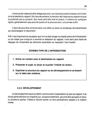 99
L'énoncé de l'objet doitêtre rédigé avec soin, car il doit accrocher le lecteuret l'inciter
à lire la totalité du rapport. De l'avis de certains, la mention de l'objet est au rapport ce que
la publicité est au produit. Son texte doit être bref et précis. Il s'étend sur quelques
lignes, généralement pas plus de quatre et le plus souvent, une phrase suffit.
1/ peut de plus être annoncé dans une lettre ou dans un bordereau de transmission
qui accompagne le document.
N.B. 1/ est important de souligner que l'on ne doit songer au libellé précis de l'introduction
ou de l'objet que lorsqu'on a terminé la rédaction du rapport. 1/ est alors plus facile de
dégager de l'ensemble les éléments essentiels sur lesquels il faut insister.
SCHÉMA-TYPE DE L'INTRODUCTION
1. Entrer en contact avec le destinataire du rapport.
2. Présenter le sujet, le situer et susciter l'intérêt du lecteur.
3. Expliciter la structure du rapport ou du développement en se basant
sur la table des matières.
2~~ DÉVELOPPEMENT
Le développement peut se définir comme étant l'explicitation du plan du rapport. 1/ se
divise généralement en chapitres qui, occasionnellement, peuvent être groupés en deux
ou plusieurs parties. Celles-ci doivent porter un titre parfaitement adapté à la matière
traitée.
 
