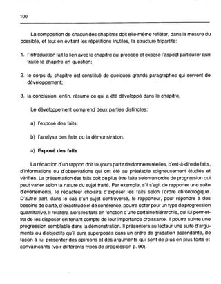 100
La composition de chacun des chapitres doit elle-même refléter, dans la mesure du
possible, et tout en évitant les répétitions inutiles, la structure tripartite:
1. l'introduction fait le lien avec le chapitre qui précède et expose l'aspect particulier que
traite le chapitre en question;
2. le corps du chapitre est constitué de quelques grands paragraphes qui servent de
développement;
3. la conclusion, enfin, résume ce qui a été développé dans le chapitre.
Le développement comprend deux parties distinctes:
a) l'exposé des faits;
b) l'analyse des faits ou la démonstration.
a) Exposé des faits
La rédaction d'un rapport doit toujours partir de données réelles, c'est-à-dire de faits,
d'informations ou d'observations qui ont été au préalable soigneusement étudiés et
vérifiés. La présentation des faits doit de plus être faite selon un ordre de progression qui
peut varier selon la nature du sujet traité. Par exemple, s'il s'agit de rapporter une suite
d'événements, le rédacteur choisira d'exposer les faits selon l'ordre chronologique.
D'autre part, dans le cas d'un sujet controversé, le rapporteur, pour répondre à des
besoins de clarté, d'exactitude et de cohérence, pourra opter pour un type de progression
quantitative. Il relatera alors les faits en fonction d'une certaine hiérarchie, qui lui permet-
tra de les disposer en tenant compte de leur importance croissante. Il pourra suivre une
progression semblable dans la démonstration. Il présentera au lecteur une suite d'argu-
ments ou d'objectifs qu'il aura superposés dans un ordre de gradation ascendante, de
façon à lui présenter des opinions et des arguments qui sont de plus en plus forts et
convaincants (voir différents types de progression p. 90).
 