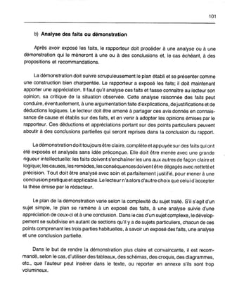 101
b) Analyse des faits ou démonstration
Après avoir exposé les faits, le rapporteur doit procéder à une analyse ou à une
démonstration qui le mèneront à une ou à des conclusions et, le cas échéant, à des
propositions et recommandations.
La démonstration doit suivre scrupuleusement le plan établi et se présenter comme
une construction bien charpentée. Le rapporteur a exposé les faits; il doit maintenant
apporter une appréciation. Il faut qu'il analyse ces faits et fasse connaître au lecteur son
opinion, sa critique de la situation observée. Cette analyse raisonnée des faits peut
conduire, éventuellement, à une argumentation faite d'explications, de justifications et de
déductions logiques. Le lecteur doit être amené à partager ces avis donnés en connais-
sance de cause et établis sur des faits, et en venir à adopter les opinions émises par le
rapporteur. Ces déductions et appréciations portant sur des points particuliers peuvent
aboutir à des conclusions partielles qui seront reprises dans la conclusion du rapport.
La démonstration doit toujours être claire, complète et appuyée surdes faits qui ont
été exposés et analysés sans idée préconçue. Elle doit être menée avec une grande
rigueur intellectuelle: les faits doivent s'enchaîner les uns aux autres de façon claire et
logique; les causes, les remèdes, les conséquences doivent être dégagés avec netteté et
précision. Toutdoit être analysé avec soin et parfaitement justifié, pour mener à une
conclusion pratique et applicable. Le lecteur n'a alors d'autre choix que cel uid'accepter
la thèse émise par le rédacteur.
Le plan de la démonstration varie selon la complexité du sujet traité. S'il s'agit d'un
sujet simple, le plan se ramène à un exposé des faits, à une analyse suivie d'une
appréciation de ceux-ci et à une conclusion. Dans le cas d'un sujet complexe, le dévelop-
pement se subdivise en autant de sections qu'il y a de sujets particuliers, chacun de ces
points comprenant les trois parties habituelles, à savoir un exposé des faits, une analyse
et une conclusion partielle.
Dans le but de rendre .Ia démonstration plus claire et convaincante, il est recom-
mandé, selon le cas, d'utiliser des tableaux, des schémas, des croquis, des diagrammes,
etc., que l'auteur peut insérer dans le texte, ou reporter en annexe s'ils sont trop
volumineux.
 