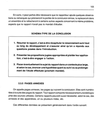 105
En outre, il peut parfois être nécessaire que le rapporteur ajoute quelques observa-
tions ou remarques qui préciseront la portée de la conclusion émise, la replaceront dans
un ensemble et la rattacheront à certains autres aspects concernant le même problème,
aspects que le rapport n'avait pas le mandat d'étudier.
SCHÉMA-TYPE DE LA CONCLUSION
1. Résumer le rapport, c'est-à-dire récapituler le raisonnement suivi tout
au long du développement et s'assurer ainsi qu'on a répondu aux
questions posées dans l'introduction.
2. Présenter les propositions jugées appropriées et plaider leur applica-
tion, c'est-à-dire engager à l'action.
3. Placer éventuellement le sujet du rapport dans un contexte plus large,
et selon le cas, énoncer une hypothèse quant au suivi ou au prolonge-
ment de l'étude effectuée (prochain mandat).
2.3.5 PAGES ANNEXES
On appelle pages annexes, les pages qui suivent la conclusion. Elles sont numéro-
tées à la suite des pages du rapport. Tout rapport comporte nécessairement une bibliogra-
phie des sources utilisées. Certains rapports peuvent aussi nécessiter, selon le cas, des
annexes et des appendices, un ou plusieurs index, etc.
Ces différentes données se présentent généralement dans l'ordre suivant:
 
