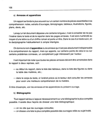 106
a) Annexes et appendices
Un rapport se fonde le plus souvent sur un certain nombre de pièces essentielles à sa
compréhension: notes, extraits d'ouvrages, témoignages, tableaux, illustrations, figures,
plans, devis, etc.
Lorsqu'un tel document dépasse une certaine longueur, il est à conseiller de ne pas
l'insérer dans le texte et de le reporter dans les pages annexes. Il est alors numéroté au
moyen d'une lettre ou d'un chiffre romain et porte un titre. Dans le cas d'un texte suivi, on
le dactylographie habituellement à simple interligne.
On donne le nom d'appendice à une annexe qui n'est pas absolument indispensable
à la compréhension du rapport, mais qui apporte, sur certains points de celui-ci ou sur
certains problèmes connexes, un complément jugé intéressant par l'auteur.
Il est important de noter que toutes les pièces annexes doivent être annoncées dans
le rapport à deux reprises, soit:
- au début du rapport, dans la liste des tableaux, dans la liste des figures ou dans
la table des matières, etc.;
- dans le corps du texte, à l'endroit précis où le lecteur doit consulter les annexes
pour avoir une meilleure compréhension de la matière.
À titre d'exemple, voir les annexes et les appendices du présent ouvrage.
b) Bibliographie
Tout rapport sérieux s'appuie nécessairement sur une bibliographie la plus complète
possible. Il existe deux façons de dresser une liste bibliographique:
- on ne cite que les ouvrages consultés;
- on dresse une liste la plus complète possible des ouvrages reliés au sujet traité.
 