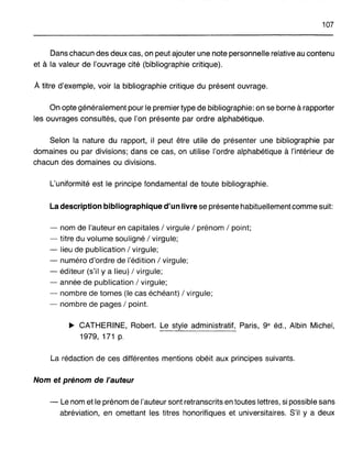 107
Dans chacun des deux cas, on peut ajouter une note personnelle relative au contenu
et à la valeur de l'ouvrage cité (bibliographie critique).
À titre d'exemple, voir la bibliographie critique du présent ouvrage.
On opte généralement pour le premier type de bibliographie: on se borne à rapporter
les ouvrages consultés, que l'on présente par ordre alphabétique.
Selon la nature du rapport, il peut être utile de présenter une bibliographie par
domaines ou par divisions; dans ce cas, on utilise l'ordre alphabétique à l'intérieur de
chacun des domaines ou divisions.
L'uniformité est le principe fondamental de toute bibliographie.
La description bibliographique d'un livre se présente habituellement comme suit:
- nom de l'auteur en capitales / virgule / prénom / point;
- titre du volume souligné / virgule;
- lieu de publication / virgule;
- numéro d'ordre de l'édition / virgule;
- éditeur (s'il ya lieu) / virgule;
- année de publication / virgule;
- nombre de tomes (le cas échéant) / virgule;
- nombre de pages / point.
~ CATHERINE, Robert. Le style administratif, Paris, ge éd., Albin Michel,
1979, 171 p.
La rédaction de ces différentes mentions obéit aux principes suivants.
Nom et prénom de l'auteur
- Le nomet le prénom de l'auteur sont retranscrits en toutes lettres, si possible sans
abréviation, en omettant les titres honorifiques et universitaires. S'il y a deux
 