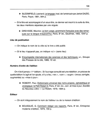 109
... BLOOMFIELD, Leonard. Le langage, trad. de l'américain parJanick GAZIO,
Paris, Payot, 1961, 564 p.
- Si le titre est accompagné d'un sous-titre, ce dernier est inscrit à la suite du titre,
les deux mentions séparées par une virgule:
... GREVISSE, Maurice. Le bon usage, grammaire française avec des remar-
ques sur la langue d'aujourd'hui, Paris, 6e éd., Geuthner, 1955, 1047 p.
Lieu de publication
- On indique le nom de la ville où le livre a été publié.
- Si le lieu n'apparaît pas, on indique «s.l.» (sans lieu):
... Encyclopédie internationale des sciences et des techniques, s.l., Groupe
des Presses de la cité, 1969, 10 vol.
Numéro d'ordre de l'édition
On n'écrit jamais «1 re édition». Si l'ouvrage consulté est une réédition, on précise de
quelle édition il s'agit et l'on ajoute, s'il y a lieu, «rev.», «corL», «augm.» (revue, corrigée,
augmentée) ou «mise à jour»:
... ROBERT, Paul. Dictionnaire universel des noms propres, alphabétique et
analogique: le PetitRobert 2, Paris, 4e éd. rev., corL et mise à jour, Société
du Nouveau Littré - Le Robert, 1979, 1994 p.
Éditeur
- On écrit intégralement le nom de l'éditeur ou de la maison d'édition:
... BOUSQUIÉ, G. Comment rédiger vos rapports, Paris, ge éd., Entreprise
moderne d'édition, 1973, 150 p.
 
