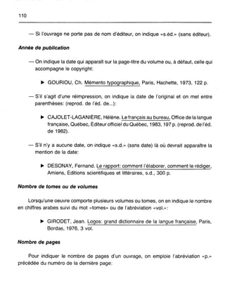110
- Si l'ouvrage ne porte pas de nom d'éditeur, on indique «s.éd.» (sans éditeur).
Année de publication
- On indique la date qui apparaît sur la page-titre du volume ou, à défaut, celle qui
accompagne le copyright:
~ GOUHIOU, Ch. Mémento typographique, Paris, Hachette, 1973, 122 p.
- S'il s'agit d'une réimpression, on indique la date de l'original et on met entre
parenthèses: (reprod. de l'éd. de...):
~ CAJOLET-LAGANIÈRE, Hélène. Le français au bureau, Office de la langue
française, Québec, Éditeur officiel du Québec, 1983, 197 p. (reprod. de l'éd.
de 1982).
- S'il n'y a aucune date, on indique «s.d.» (sans date) là où devrait apparaître la
mention de la date:
~ DESONAY, Fernand. Le rapport: comment l'élaborer, comment le rédiger,
Amiens, Éditions scientifiques et littéraires, s.d., 300 p.
Nombre de tomes ou de volumes
Lorsqu'une oeuvre comporte plusieurs volumes ou tomes, on en indique le nombre
en chiffres arabes suivi du mot «tomes» ou de l'abréviation «vol.»:
~ GIRODET, Jean. Logos: grand dictionnaire de la langue française, Paris,
Bordas, 1976, 3 vol.
Nombre de pages
Pour indiquer le nombre de pages d'un ouvrage, on emploie l'abréviation «p.»
précédée du numéro de la dernière page:
 