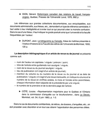 111
~ DION, Gérard. Dictionnaire canadien des relations de travail; français-
anglais, Québec, Presses de l'Université Laval, 1976, 662 p.
Les références aux grandes collections documentaires, aux encyclopédies, aux
documents administratifs, aux thèses, etc., demandent un type de référence semblable. Il
faut veiller à leur intelligibilité et à éviter tout ce qui pourrait créer la moindre confusion.
Dans le cas d'une thèse, il faut indiquer le grade postulé ainsi que l'université et la faculté
fréquentées par l'auteur:
~ DUPONT, Jean. Le bilinguisme au Canada, thèse de maîtrise présentée à
l'Institut d'histoire de la Faculté des lettres de l'Université de Montréal, 1933,
120 p.
La description bibliographique d'un article de revue ou de journal se présente
comme suit:
- nom de l'auteur en capitales / virgule / prénom / point;
- titre de l'article entre guillemets non souligné / virgule;
- nom de la revue ou du journal souligné / virgule;
- lieu de publication (s'il s'agit d'un article de journal);
- mention du volume ou du numéro de la revue ou du journal et sa date de
publication / virgule; s'il s'agit d'une revue mensuelle, on indique le volume et le
numéro de la revue en chiffres arabes, le mois et l'année entre parenthèses,
chaque information étant séparée de la précédente par une virgule;
- le numéro de la première et de la dernière page de l'article:
~ COTÉ, Louise. «Représentation majoritaire pour le Québec et l'Ontario
dans la commission d'enquête sur le biculturalisme», dans Le Devoir,
Montréal, vol. 54, 6 juin 1963, p. 1-3.
Dans le cas de documents confidentiels, de lettres, de dossiers, d'enquêtes, etc., on
doit procéder avec discrétion et en tout cas obtenir l'approbation des personnes citées.
 