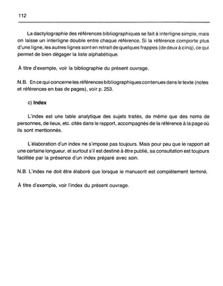 112
La dactylographie des références bibliographiques se fait à interligne simple, mais
on laisse un interligne double entre chaque référence. Si la référence comporte plus
d'une ligne, les autres lignes sont en retrait de quelques frappes (de deux à cinq), ce qui
permet de bien dégager la liste alphabétique.
À titre d'exemple, voir la bibliographie du présent ouvrage.
N.B. En cequi concerne les références bibliographiques contenues dans le texte (notes
et références en bas de pages), voir p. 253.
c) Index
L'index est une table analytique des sujets traités, de même que des noms de
personnes, de lieux, etc. cités dans le rapport, accompagnés de la référence à la page où
ils sont mentionnés.
L'élaboration d'un index ne s'impose pas toujours. Mais pour peu que le rapport ait
une certaine longueur, et surtout s'il est destiné à être publié, sa consultation est toujours
facilitée par la présence d'un index préparé avec soin.
N.B. L'index ne doit être élaboré que lorsque le manuscrit est complètement terminé.
À titre d'exemple, voir l'index du présent ouvrage.
 