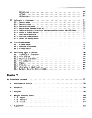 b) Guillemets 209
c) Tirets 210
d) Crochets 210
3.7 Majuscules et minuscules 211
3.7.1 Noms propres 212
3.7.2 Noms communs " 213
3.7.3 Noms géographiques 217
3.7.4 Domaine des sciences et des arts 218
3.7.5 Noms de sociétés, d'organismes publics et privés et d'entités administratives 219
3.7.6 Firmes et raisons sociales 221
3.7.7 Marques de commerce 221
3.7.8 Fonctions, titres et grades 222
3.7.9 Accent sur les majuscules 223
3.8 Écriture des nombres 223
3.8.1 Chiffres arabes 224
3.8.2 Fractions et décimales 228
3.8.3 Chiffres romains 228
3.9 Abréviations, sigles et symboles 230
3.9.1 Technique de l'abréviation , 230
3.9.2 Point abréviatif 232
3.9.3 Pluriel des abréviations 232
3.9.4 Cas particuliers 233
3.9.5 Sigles 236
3.9.6 Symboles : 237
3.9.7 Abréviations et sigles usuels 238
3.9.8 Symboles des unités de mesure (SI) 241
Chapitre IV
4.0 Présentation matérielle 247
4.1 Dactylographie du texte 249
4.2 Couverture 249
4.3 Longueur 250
4.4 Marges, interlignes, alinéas 250
4.4.1 Marges 250
4.4.2 Interlignes 251
4.4.3 Alinéas 252
4.5 Espacement 252
 