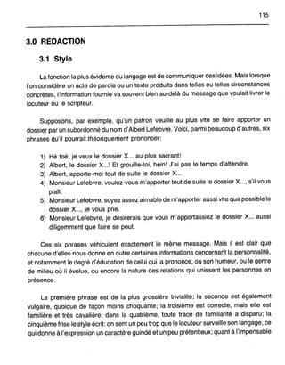 115
3.0 RÉDACTION
3.1 Style
La fonction la plus évidente du langage est de communiquer des idées. Mais lorsque
l'on considère un acte de parole ou un texte produits dans telles ou telles circonstances
concrètes, l'information fournie va souvent bien au-delà du message que voulait livrer le
locuteur ou le scripteur.
Supposons, par exemple, qu'un patron veuille au plus vite se faire apporter un
dossier par un subordonné du nom d'Albert Lefebvre. Voici, parmi beaucoup d'autres, six
phrases qu'il pourrait théoriquement prononcer:
1) Hé toé, je veux le dossier X... au plus sacrant!
2) Albert, le dossier X...! Et grouille-toi, hein! J'ai pas le temps d'attendre.
3) Albert, apporte-moi tout de suite le dossier X...
4) Monsieur Lefebvre, voulez-vous m'apporter tout de suite le dossier X..., s'il vous
plaft.
5) Monsieur Lefebvre, soyez assez aimable de m'apporter aussi vite que possible le
dossier X..., je vous prie.
6) Monsieur Lefebvre, je désirerais que vous m'apportassiez le dossier X... aussi
diligemment que faire se peut.
Ces six phrases véhiculent exactement le même message. Mais il est clair que
chacune d'elles nous donne en outre certaines informations concernant la personnalité,
et notamment le degré d'éducation de celui qui la prononce, ou son humeur, ou le genre
de milieu où il évolue, ou encore la nature des relations qui unissent les personnes en
présence.
La première phrase est de la plus grossière trivialité; la seconde est également
vulgaire, quoique de façon moins choquante; la troisième est correcte, mais elle est
familière et très cavalière; dans la quatrième, toute trace de familiarité a disparu; la
cinquième frise le style écrit: on sent un peu trop que le locuteur surveille son langage, ce
qui donne à l'expression un caractère guindé et un peu prétentieux; quant à l'impensable
 